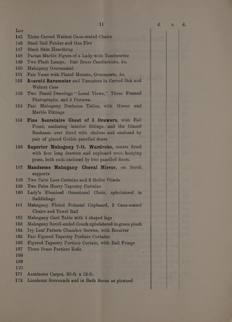 145 146 147 148 149 150 151 152 158 154 155 156 157 158 159 160 161 162 163 164 165 166 167 168 169 170 bg 172 11 Three Carved Walnut Cane-seated Chairs Steel Rail Fender and Gas Fire Black Skin Hearthrug Parian Marble Figure of a Lady with Tambourine Two Flash Lamps, Pair Brass Candlesticks, &amp;c. Mahogany Overmantel Pair Vases with Plated Mounts, Ornaments, &amp;c. Aneroid Barometer and Timepiece in Carved Oak and Walnut Case Two Pencil Drawings ‘“‘ Local Views,’’ Three Framed Photographs, and 5 Pictures. Pair Mahogany Duchesse Tables, with Mirror and Marble Fittings Fine Secretaire Chest of 3 Drawers, with Fall Front, enclosing interior fittings, and the Glazed Bookcase over fitted with shelves and enclosed by pair of glazed Gothic panelled doors Superior Mahogany 7-ft. Wardrobe, centre fitted with four long drawers and cupboard over, hanging press, both ends enclosed by two panelled doors. Handsome Mahogany Cheval Mirror, on Scroll supports Two Pairs Lace Curtains and 2 Roller Blinds Two Pairs Heavy Tapestry Curtains Lady’s Ebonized Occasional Chair, upholstered in Saddlebags Mahogany Fluted Pedestal Cupboard, 5 Cane-seated Chairs and Towel Rail Mahogany Card Table with 4 shaped legs Mahogany Scroll-ended Couch upholstered in green plush Ivy Leaf Pattern Chamber Service, with Receiver Pair Figured Tapestry Portiere Curtains Figured Tapestry Portiere Curtain, with Ball Fringe Three Brass Portiere Rods Axminster Carpet, 20-ft. x 12-ft. Linoleum Surrounds and in Bath Room as planned