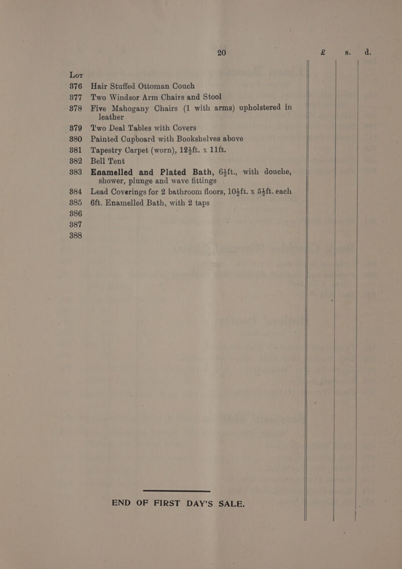 Hair Stuffed Ottoman Couch Two Windsor Arm Chairs and Stool Five Mahogany Chairs (1 with arms) upholstered in leather Two Deal Tables with Covers Painted Cupboard with Bookshelves above Tapestry Carpet (worn), 124ft. x 11ft. Bell Tent Enamelled and Plated Bath, 63ft., with douche, shower, plunge and wave fittings Lead Coverings for 2 bathroom floors, 10}ft. x 54ft. each 6ft. Enamelled Bath, with 2 taps END OF FIRST DAY’S SALE.
