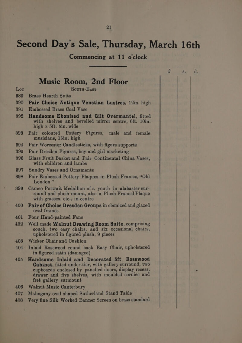 Second Day's Sale, Thursday, March 16th Commencing at 11 o'clock Music Room, 2nd Floor Lor Sourn-East 889 Brass Hearth Suite 390 Pair Choice Antique Venetian Lustres, 12in. high 391 Embossed Brass Coal Vase 892 Handsome Ebonised and Gilt Overmantel, fitted with shelves and bevelled mirror centre, 6ft, 10in. high x 5ft. 5in. wide 898 Pair coloured Pottery Figures, male and female musicians, 15in. high 894 Pair Worcester Candlesticks, with figure supports 395 Pair Dresden Figures, boy and girl marketing 396 Glass Fruit Basket and Pair Continental China Vases, with children and lambs 897 Sundry Vases and Ornaments 398 Pair Embossed Pottery Plaques in Plush Frames, ‘‘Old London ”’ 899 Cameo Portrait Medallion ofa youth in alabaster sur- round and plush mount, also a Plush Framed Plaque with grasses, etc., in centre 400 Pair of Choice Dresden Groups in ebonized and glazed oval frames 401 Four Hand-painted Fans 402 Well made Walnut Drawing Room Suite, comprising couch, two easy chairs, and six occasional chairs, upholstered in figured plush, 9 pieces 408 Wicker Chair and Cushion 404° Inlaid Rosewood round back Hasy Chair, upholstered in figured satin (damaged) 405 Handsome Inlaid and Decorated 5ft. Rosewood Cabinet, fitted under-tier, with gallery surround, two cupboards enclosed by panelled doors, display recess, ‘ drawer and five shelves, with moulded cornice and fret gallery surmount 406 Walnut Music Canterbury 407 Mahogany oval shaped Sutherland Stand Table 408 Very fine Silk Worked Banner Screen on brass standard