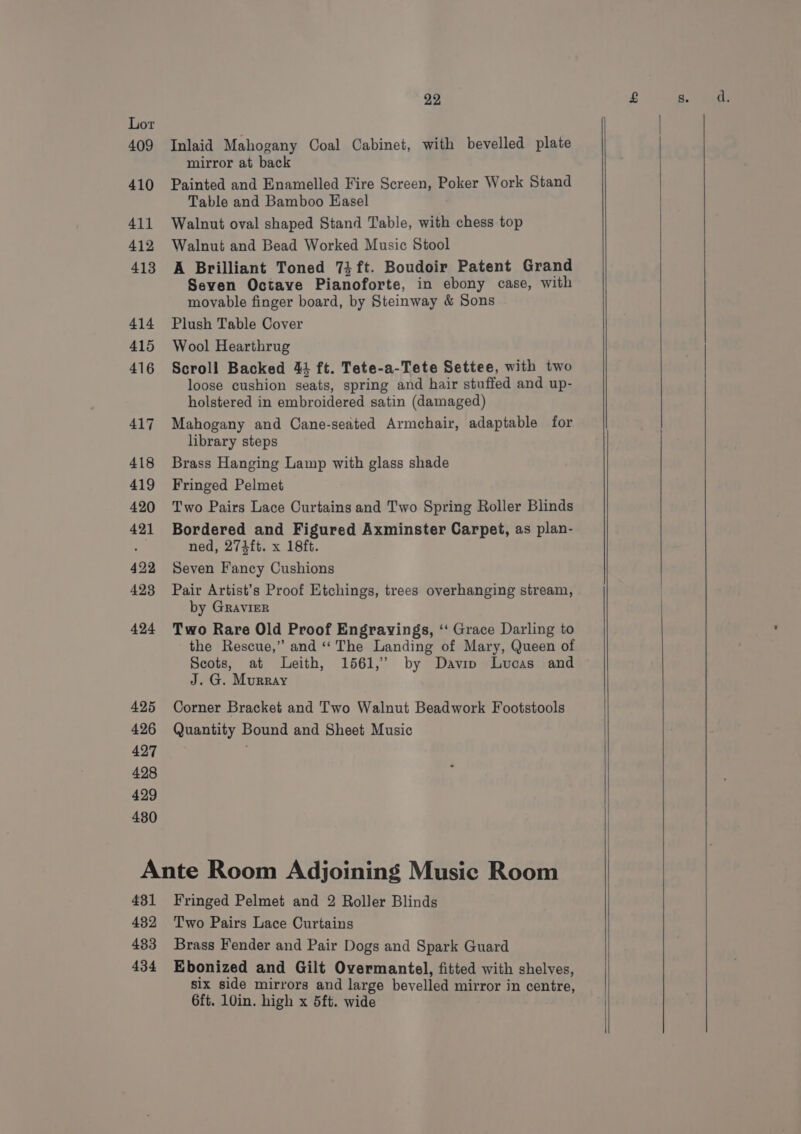 Inlaid Mahogany Coal Cabinet, with bevelled plate mirror at back Painted and Enamelled Fire Screen, Poker Work Stand Table and Bamboo Easel Walnut oval shaped Stand Table, with chess top Walnut and Bead Worked Music Stool A Brilliant Toned 7} ft. Boudoir Patent Grand Seven Octave Pianoforte, in ebony case, with movable finger board, by Steinway &amp; Sons Plush Table Cover Wool Hearthrug Scroll Backed 44 ft. Tete-a-Tete Settee, with two loose cushion seats, spring and hair stuffed and up- holstered in embroidered satin (damaged) Mahogany and Cane-seated Armchair, adaptable for library steps Brass Hanging Lamp with glass shade Fringed Pelmet Two Pairs Lace Curtains and Two Spring Roller Blinds Bordered and Figured Axminster Carpet, as plan- ned, 2743ft. x 18ft. Seven Fancy Cushions Pair Artist’s Proof Etchings, trees overhanging stream, by GRaAvIER Two Rare Old Proof Engravings, ‘‘ Grace Darling to the Rescue,” and ‘The Landing of Mary, Queen of Scots, at Leith, 1561,’ by Davin Lucas and J. G. Murray Corner Bracket and Two Walnut Beadwork Footstools Quantity Bound and Sheet Music 431 432 433 434 Fringed Pelmet and 2 Roller Blinds Two Pairs Lace Curtains Brass Fender and Pair Dogs and Spark Guard Ebonized and Gilt Overmantel, fitted with shelves, six side mirrors and large bevelled mirror in centre, 6ft. 10in. high x 5ft. wide