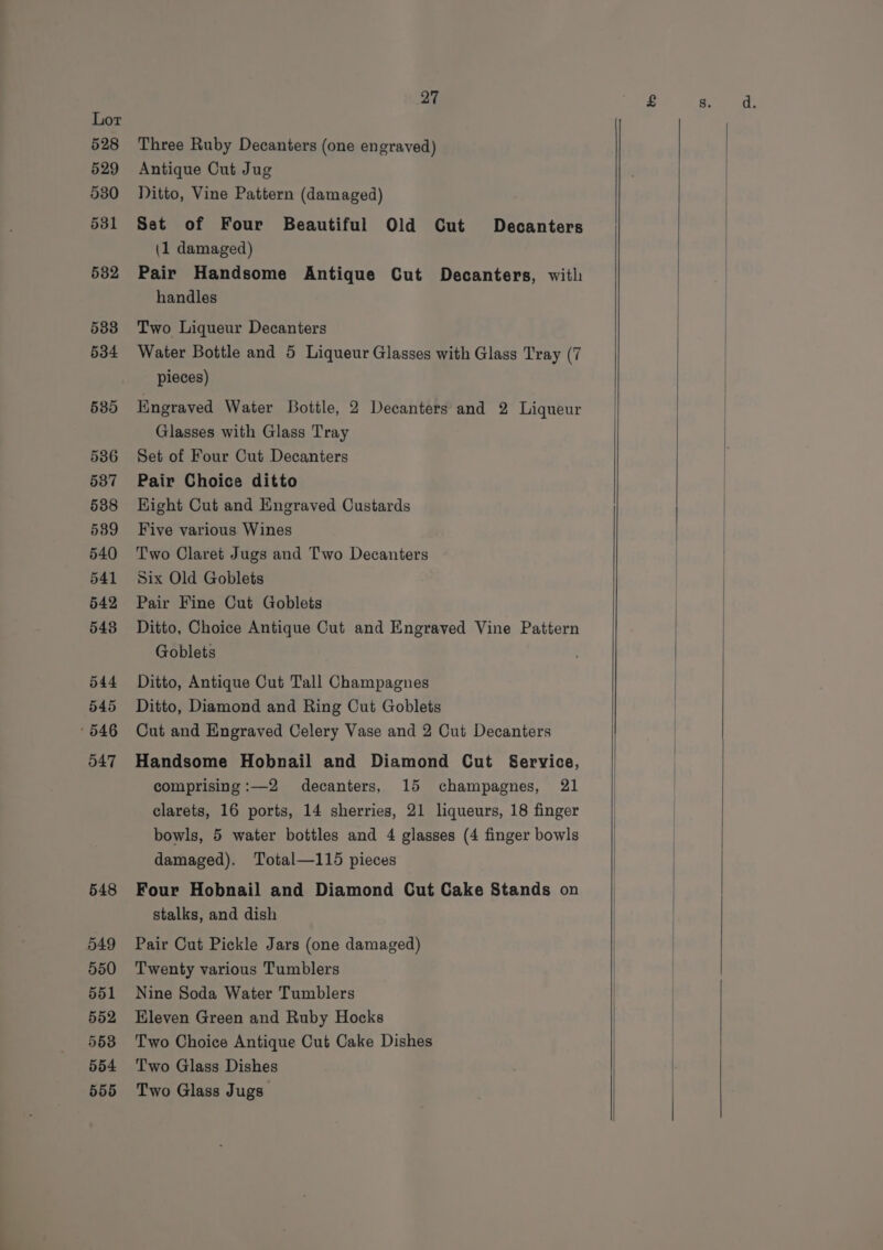 548 549 550 551 552 5538 554 556 27 Three Ruby Decanters (one engraved) Antique Cut Jug Ditto, Vine Pattern (damaged) Set of Four Beautiful Old Cut Decanters (1 damaged) Pair Handsome Antique Cut Decanters, with handles Two Liqueur Decanters Water Bottle and 5 Liqueur Glasses with Glass Tray (7 pieces) Kngraved Water Bottle, 2 Decanters and 2 Liqueur Glasses with Glass Tray Set of Four Cut Decanters Pair Choice ditto Hight Cut and Engraved Custards Five various Wines Two Claret Jugs and Two Decanters Six Old Goblets Pair Fine Cut Goblets Ditto, Choice Antique Cut and Engraved Vine Pattern Goblets Ditto, Antique Cut Tall Champagnes Ditto, Diamond and Ring Cut Goblets Cut and Engraved Celery Vase and 2 Cut Decanters Handsome Hobnail and Diamond Cut Service, comprising :—2 decanters, 15 champagnes, 21 clarets, 16 ports, 14 sherries, 21 liqueurs, 18 finger bowls, 5 water bottles and 4 glasses (4 finger bowls damaged). Total—115 pieces Four Hobnail and Diamond Cut Cake Stands on stalks, and dish Pair Cut Pickle Jars (one damaged) Twenty various Tumblers Nine Soda Water Tumblers Eleven Green and Ruby Hocks Two Choice Antique Cut Cake Dishes Two Glass Dishes Two Glass Jugs