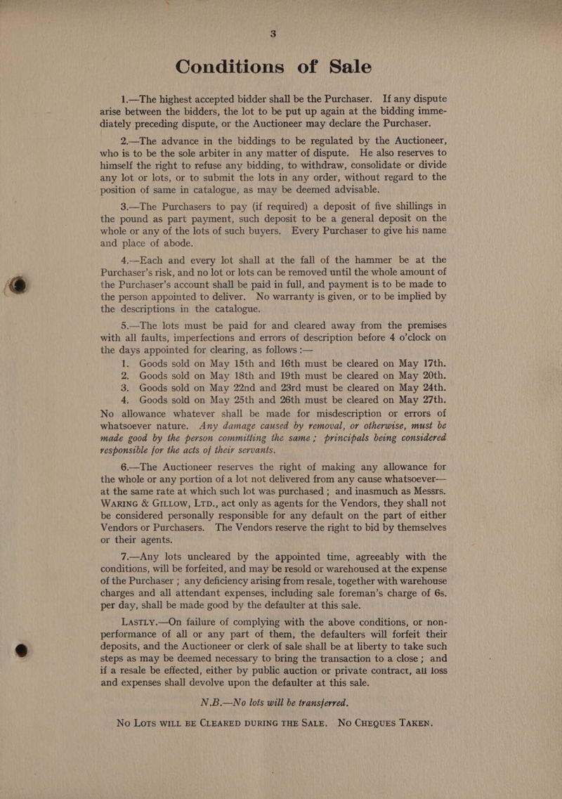 Conditions of Sale 1.—The highest accepted bidder shall be the Purchaser. If any dispute arise between the bidders, the lot to be put up again at the bidding imme- diately preceding dispute, or the Auctioneer may declare the Purchaser. 2.—The advance in the biddings to be regulated by the Auctioneer, who is to be the sole arbiter in any matter of dispute. He also reserves to himself the right to refuse any bidding, to withdraw, consolidate or divide any lot or lots, or to submit the lots in any order, without regard to the position of same in catalogue, as may be deemed advisable. 3.—The Purchasers to pay (if required) a deposit of five shillings in the pound as part payment, such deposit to be a general deposit on the whole or any of the lots of such buyers. Every Purchaser to give his name and place of abode. 4.—Each and every lot shall at the fall of the hammer be at the Purchaser’s risk, and no lot or lots can be removed until the whole amount of the Purchaser’s account shall be paid in full, and payment is to be made to the person appointed to deliver. No warranty is given, or to be implied by the descriptions in the catalogue. 5.—The lots must be paid for and cleared away from the premises with all faults, imperfections and errors of description before 4 o’clock on the days appointed for clearing, as follows :— 1. Goods sold on May 15th and 16th must be cleared on May 17th. 2. Goods sold on May 18th and 19th must be cleared on May 20th. 3. Goods sold on May 22nd and 23rd must be cleared on May 24th. 4. Goods sold on May 25th and 26th must be cleared on May 27th. No allowance whatever shall be made for misdescription or errors of whatsoever nature. Any damage caused by removal, or otherwise, must be made good by the person committing the same; principals being considered vesponsible for the acts of their servants, 6.—The Auctioneer reserves the right of making any allowance for the whole or any portion of a lot not delivered from any cause whatsoever— at the same rate at which such lot was purchased ; and inasmuch as Messrs. WarinG &amp; GILLOw, LTD., act only as agents for the Vendors, they shall not be considered personally responsible for any default on the part of either Vendors or Purchasers. The Vendors reserve the right to bid by themselves or their agents. 7.—Any lots uncleared by the appointed time, agreeably with the conditions, will be forfeited, and may be resold or warehoused at the expense of the Purchaser ; any deficiency arising from resale, together with warehouse charges and all attendant expenses, including sale foreman’s charge of 6s. per day, shall be made good by the defaulter at this sale. LastLy.—On failure of complying with the above conditions, or non- performance of all or any part of them, the defaulters will forfeit their deposits, and the Auctioneer or clerk of sale shall be at liberty to take such steps as may be deemed necessary to bring the transaction to a close; and if a resale be effected, either by public auction or private contract, all loss and expenses shall devolve upon the defaulter at this sale. N.B.—No lots will be transferred. No Lots WILL BE CLEARED DURING THE SALE, No CHEQUES TAKEN.