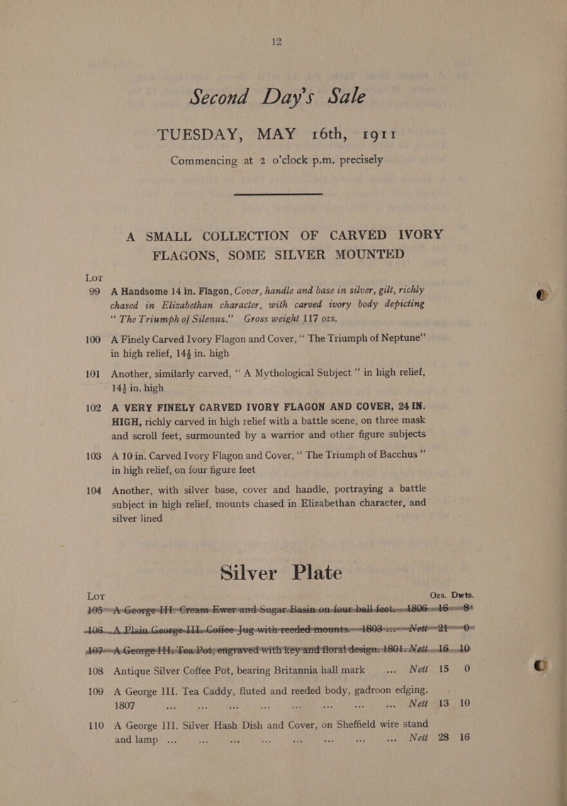 TUESDAY, MAY 16th, rgrt Commencing at 2 o’clock p-m. precisely A SMALL COLLECTION OF CARVED IVORY FLAGONS, SOME SILVER MOUNTED Lot 99 A Handsome 14 in. Flagon, Cover, handle and base in silver, gilt, richly chased in Elizabethan character, with carved ivory body depicting “ The Triumph of Silenus.”” Gross weight 117 ozs. 100 A Finely Carved Ivory Flagon and Cover, ‘“ The Triumph of Neptune” in high relief, 144 in. high 101 Another, similarly carved, ‘‘ A Mythological Subject ”’ in high relief, 143 in. high 102 A VERY FINELY CARVED IVORY FLAGON AND COVER, 24 IN. HIGH, richly carved in high relief with a battle scene, on three mask and scroll feet, surmounted by a warrior and other figure subjects 103 A 10in. Carved Ivory Flagon and Cover, ‘‘ The Triumph of Bacchus ”’ in high relief, on four figure feet 104 Another, with silver base, cover and handle, portraying a battle subject in high relief, mounts chased in Elizabethan character, and silver lined Silver Plate Lot Ozs. Dwts. -106....A..Plain. George-LLl..Cofiee-Jug-with-reeded-mountsr1803- rrr Weti 2hrrO AOF-A-George Tv Tea- Pot; engraved with key and floral designs 1804, Nei... 16..10 108 Antique Silver Coffee Pot, bearing Britannia hall mark shel NEN Bet el del yr 109 A George III. Tea Caddy, fluted and reeded body, gadroon edging. 1807 ay: Le) bis i: ee ass bik a Net as, 10 and lamp ... “he “ty bia ia ay is us Nett 28 16 ae, ll