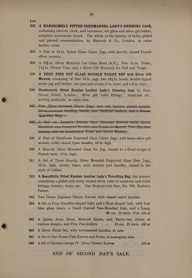 232 233 234 235 236 19 A HANDSOMELY FITTED COROMANDEL LADY’S DRESSING CASE, containing mirrors, clock, and barometer, cut glass and silver gilt toilets, complete instrument board. The whole of the interior of richly gilded and pierced ornamentation, by Hancock &amp; Co., London, in outer leather cover. A Pair of 12 in. Spiral Glass Claret Jugs, with heavily chased French silver mounts. A 103in. Silver Mounted Cut Glass Bowl (A.F.), Two 11in. Toilet, 113 in. Flower Vase, and a Silver Gilt Mounted Ice Pail and Tongs. A VERY FINE CUT GLASS DOUBLE TOILET SET with Silver Gilt Mounts, consisting of two 14 in. jugs, two 144 in. bowls, double-lipped water jug and beaker, two jars and covers, 5 in. bowl, and a 9 in. tray. Handsomely Fitted Russian Leather Lady’s Dressing Case by Best, Sloane Street, London; silver gilt toilet fittings; manicure set; writing materials; in outer case. Silver-mounted--Smelling-Bottle;-four*Sheffiéld” beakers» and~a~Pewter Half-Pint-Mug. >: 239 240 241 242 243 244 245 246 247 248 HANDEES“AND*SEIMITAR BLADES*AND* FORKS*TO'MATCH TWO HELPING SROONSPHAND“AN“ADDITIONAT FORK AND SPOON“HANDIE. A Pair of Handsome Engraved Glass Claret Jugs, with heavy silver gilt mounts, richly chased figure handles, 16 1n. high. A Heavily Silver Mounted Glass Ice Jug, chased in a floral design of French taste, 13 in. high. A Set of Three Heavily Silver Mounted Engraved Glass Beer Jugs, 12in. high, covers, bases, neck mounts and handles, chased in the style of Cellini. A Beautifully Fitted Russian Leather Lady’s Travelling Bag, the interior containing a gilded and richly chased silver suite of manicure and toilet fittings, brushes, trays, etc. THE BURLINGTON Baa, No. 793, Barker’s Patent. Two Dozen Japanese Dinner Knives, with chased metal handles. A Set of Four Nautilus-shaped Salts and a Boat-shaped Salt, with four blue glass liners, a Small Pierced Two-Handled Dish, and a Lamp 28 ozs. 14 dwts. Nett, All at A Queen Anne Silver Mustard Spoon, and Thirty-two others of various designs, and Five Pen-holders .» 13o0zs. 15 dwts. All at A Silver Picnic Set, with tortoiseshell handles, in case. A Set of One Dozen Fish Knives and Forks, in mahogany case. A Set of Sixteen George IV. Silver Dessert Knives vin veins NALEE NeE END OF SECOND DAY’S SALE.