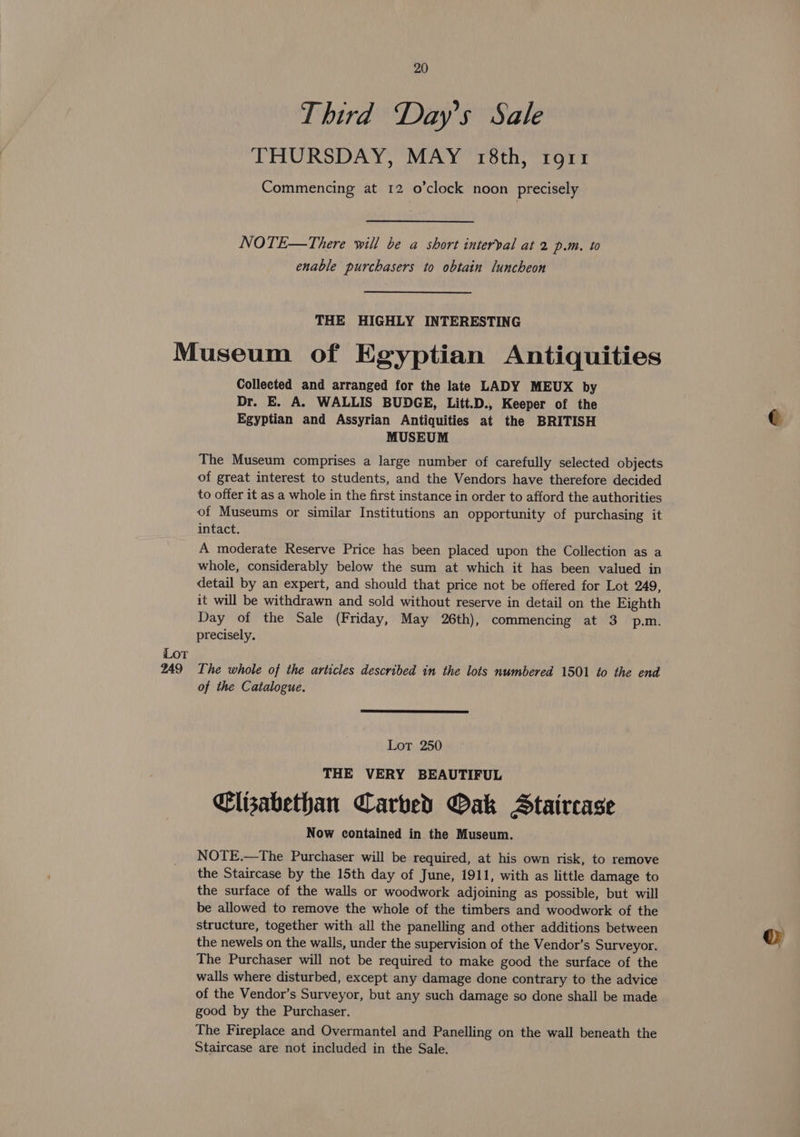 Third Day’s Sale THURSDAY, MAY r8th, rort Commencing at 12 o'clock noon precisely NOTE—There will be a short interval at 2 p.m. to enable purchasers to obtain luncheon THE HIGHLY INTERESTING LOT 249 Collected and arranged for the late LADY MEUX by Dr. E. A. WALLIS BUDGE, Litt.D., Keeper of the Egyptian and Assyrian Antiquities at the BRITISH MUSEUM The Museum comprises a large number of carefully selected objects of great interest to students, and the Vendors have therefore decided to offer it as a whole in the first instance in order to afford the authorities of Museums or similar Institutions an opportunity of purchasing it intact. A moderate Reserve Price has been placed upon the Collection as a whole, considerably below the sum at which it has been valued in detail by an expert, and should that price not be offered for Lot 249, it will be withdrawn and sold without reserve in detail on the Eighth Day of the Sale (Friday, May 26th), commencing at 3 p.m. precisely. The whole of the articles described in the lots numbered 1501 to the end of the Catalogue. Lot 250 THE VERY BEAUTIFUL Clisabethan Carbed Oak Staircase Now contained in the Museum. NOTE.—The Purchaser will be required, at his own risk, to remove the Staircase by the 15th day of June, 1911, with as little damage to the surface of the walls or woodwork adjoining as possible, but will be allowed to remove the whole of the timbers and woodwork of the structure, together with all the panelling and other additions between the newels on the walls, under the supervision of the Vendor’s Surveyor. The Purchaser will not be required to make good the surface of the walls where disturbed, except any damage done contrary to the advice of the Vendor’s Surveyor, but any such damage so done shall be made good by the Purchaser. The Fireplace and Overmantel and Panelling on the wall beneath the Staircase are not included in the Sale.