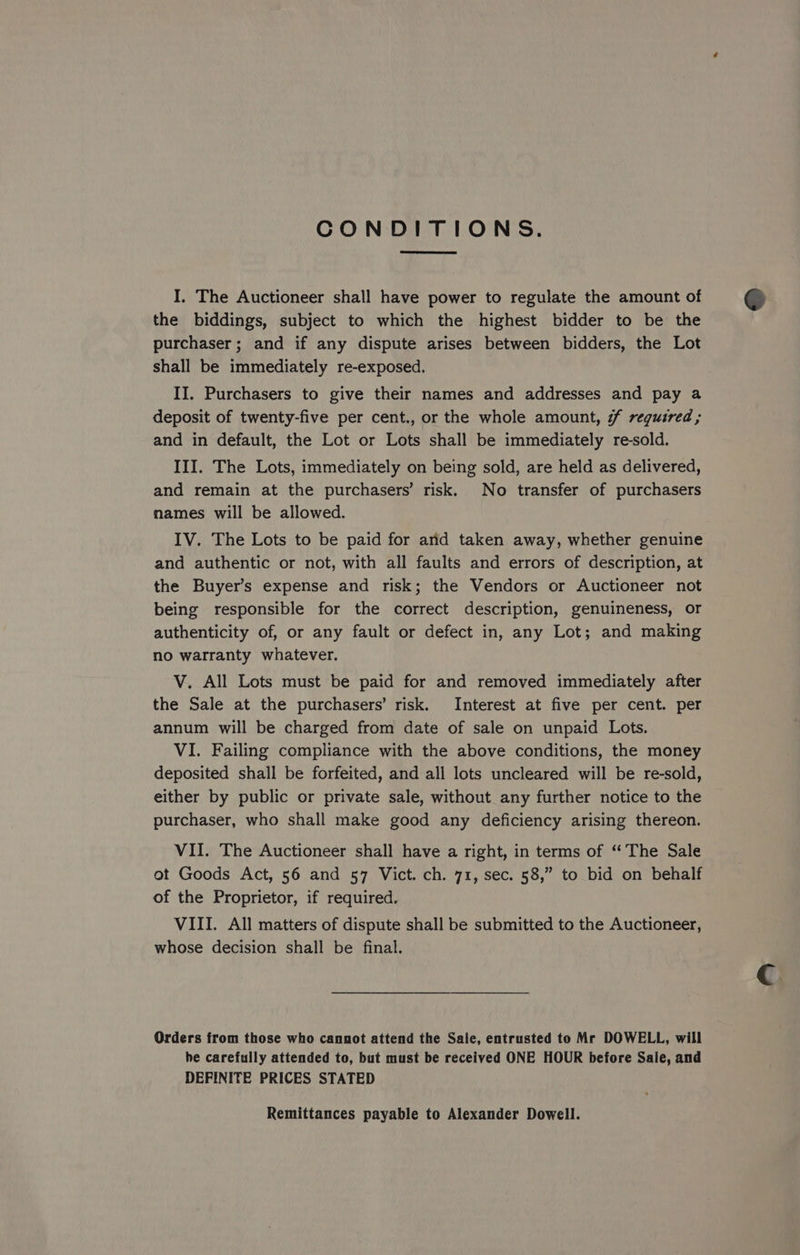 CONDITIONS. I. The Auctioneer shall have power to regulate the amount of the biddings, subject to which the highest bidder to be the purchaser; and if any dispute arises between bidders, the Lot shall be immediately re-exposed. II. Purchasers to give their names and addresses and pay a deposit of twenty-five per cent., or the whole amount, #f required; and in default, the Lot or Lots shall be immediately re-sold. III. The Lots, immediately on being sold, are held as delivered, and remain at the purchasers’ risk. No transfer of purchasers names will be allowed. IV. The Lots to be paid for arid taken away, whether genuine and authentic or not, with all faults and errors of description, at the Buyer’s expense and risk; the Vendors or Auctioneer not being responsible for the correct description, genuineness, or authenticity of, or any fault or defect in, any Lot; and making no warranty whatever. V. All Lots must be paid for and removed immediately after the Sale at the purchasers’ risk. Interest at five per cent. per annum will be charged from date of sale on unpaid Lots. VI. Failing compliance with the above conditions, the money deposited shall be forfeited, and all lots uncleared will be re-sold, either by public or private sale, without any further notice to the purchaser, who shall make good any deficiency arising thereon. VII. The Auctioneer shall have a right, in terms of “The Sale ot Goods Act, 56 and 57 Vict. ch. 71, sec. 58,” to bid on behalf of the Proprietor, if required. VIII. All matters of dispute shall be submitted to the Auctioneer, whose decision shall be final. Orders from those who cannot attend the Sale, entrusted to Mr DOWELL, will he carefully attended to, but must be received ONE HOUR before Sale, and DEFINITE PRICES STATED Remittances payable to Alexander Dowell.