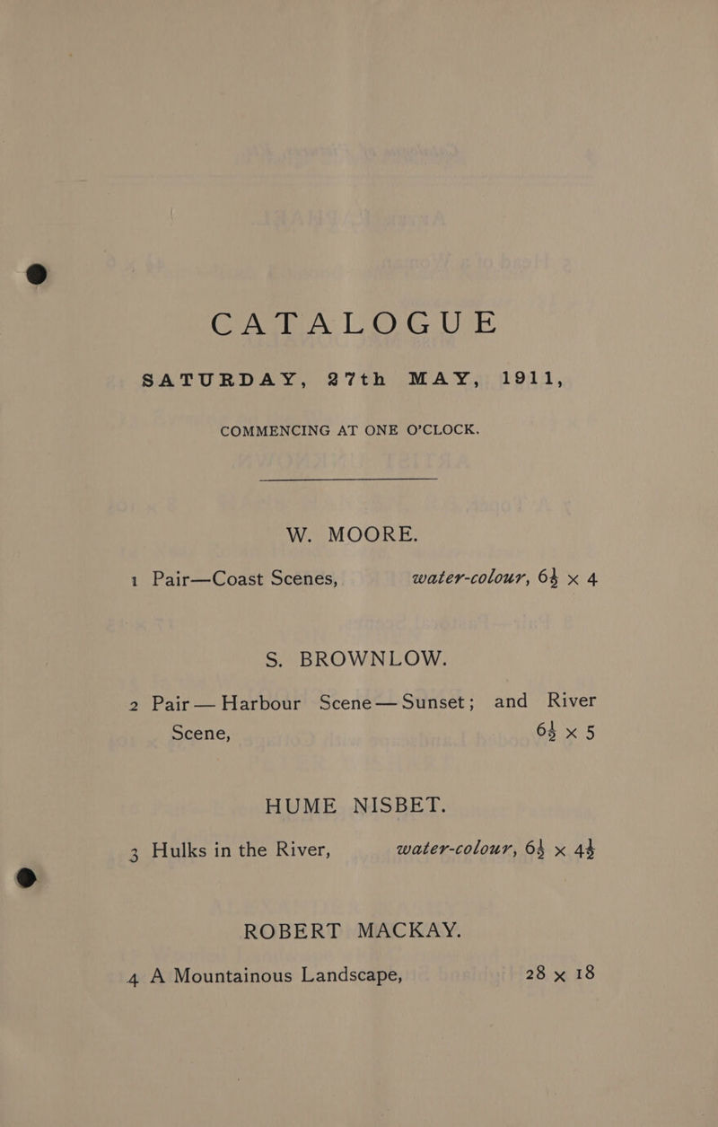 CASEA LOGUE SATURDAY, 27th MAY, 1911, COMMENCING AT ONE O’CLOCK. W. MOORE. 1 Pair—Coast Scenes, water-colour, 64 x 4 S. BROWNLOW. 2 Pair— Harbour Scene—Sunset; and River Scene, 64 x 5 HUME NISBET. 3 Hulks in the River, water-colour, 64 x 44 ROBERT MACKAY.