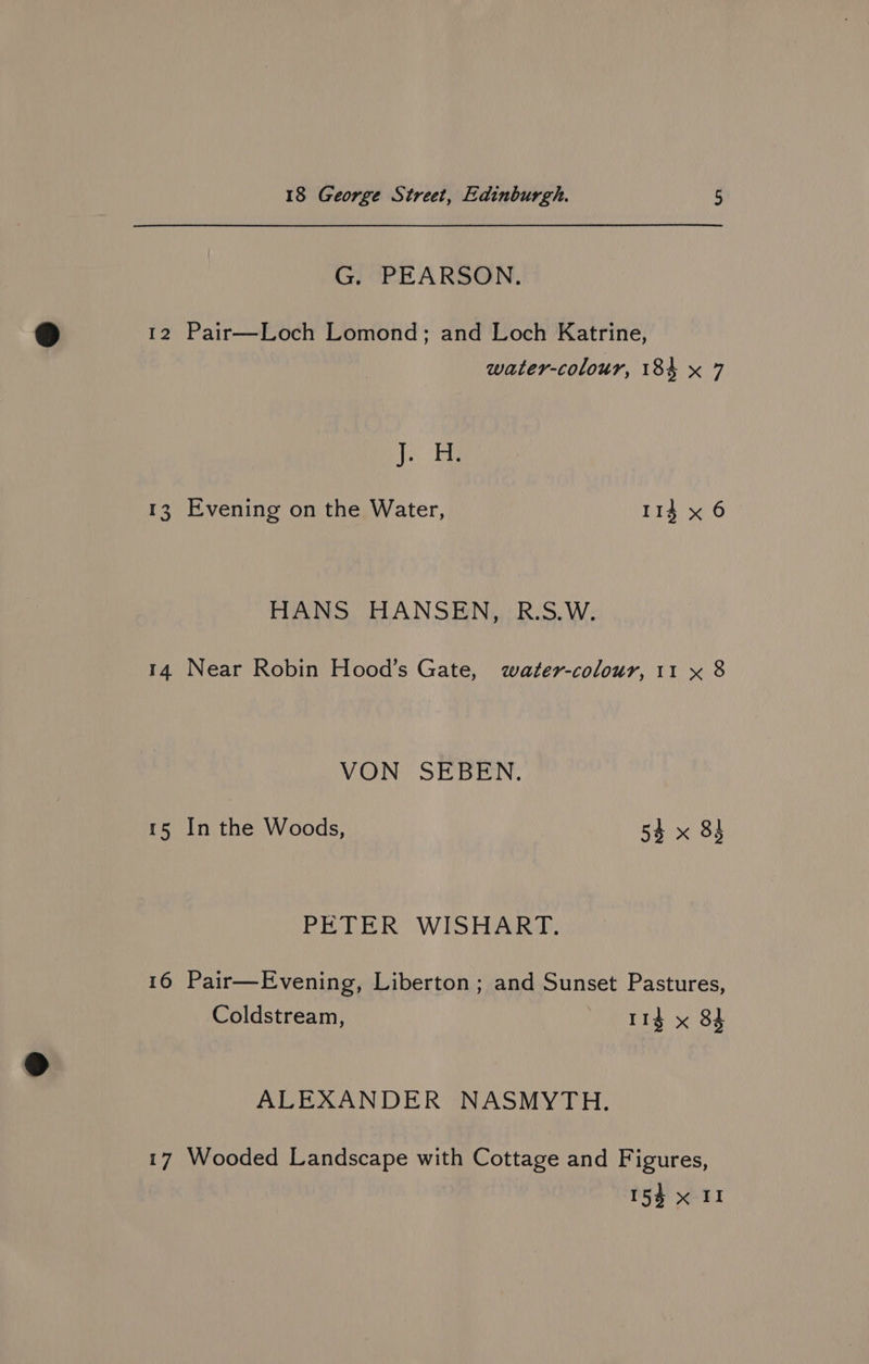 G. PEARSON. 12 Pair—Loch Lomond; and Loch Katrine, water-colour, 184 x 7 J. H. 13, Evening on the Water, 113 x 6 HANS HANSEN, R.S.W. 14 Near Robin Hood’s Gate, water-colour, 11 x 8 VON SEBEN. 15 In the Woods, 54 x 83 PETER WISHART. 16 Pair—Evening, Liberton ; and Sunset Pastures, Coldstream, — 1g x 84 ALEXANDER NASMYTH. 17 Wooded Landscape with Cottage and Figures,