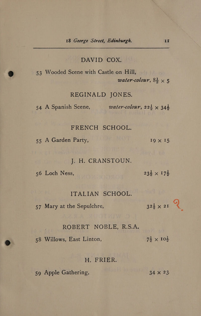 DAVID COX. 53 Wooded Scene with Castle on Hill, water-colour, 84 x 5 REGINALD JONES. 54 A Spanish Scene, water-colour, 224 x 344 FRENCH SCHOOL. 55 A Garden Party, 19 xX 15 JesHi CRANSEOUN. 56 Loch Ness, 234 x 174. ITALIAN SCHOOL. 57 Mary at the Sepulchre, 324 x 25 ROBERT NOBLE, R.S.A. 58 Willows, East Linton, 74 x 104. Ho EF RBER: 59 Apple Gathering, PA e238