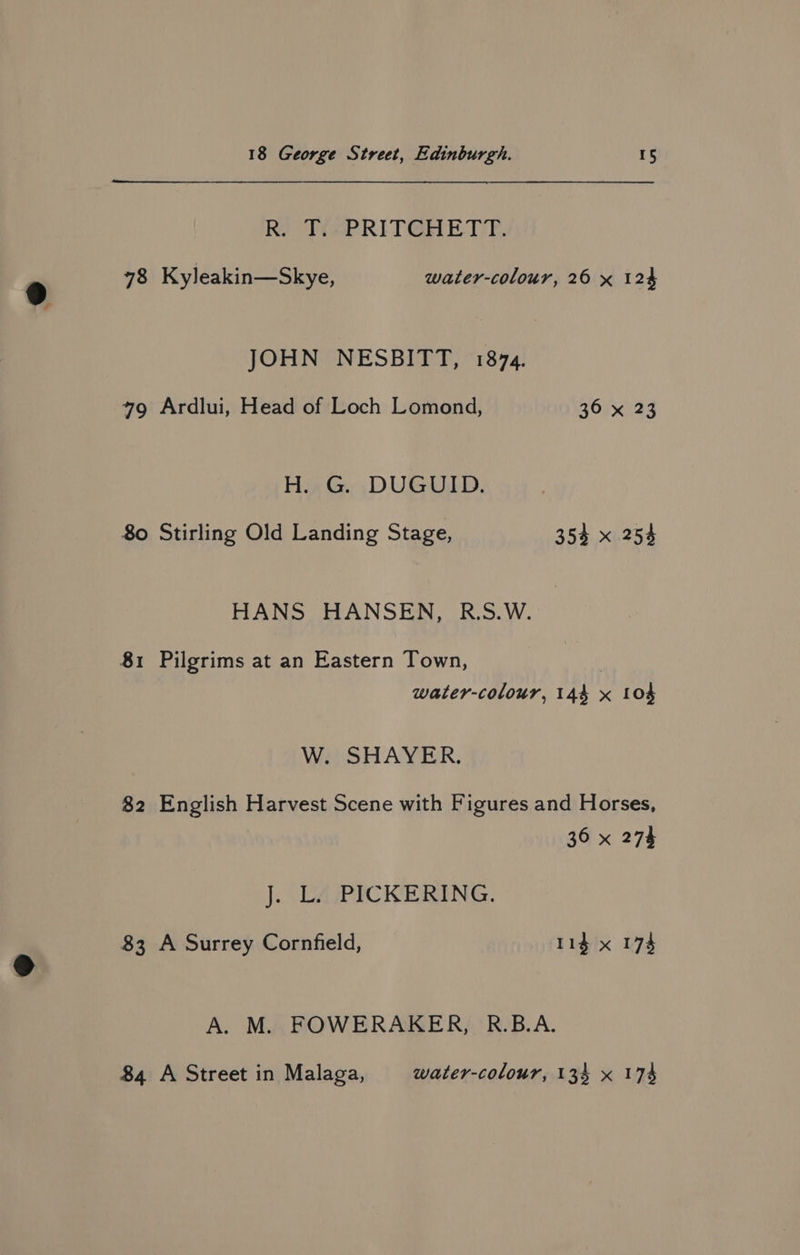 Ry Ti-PRITGHET YF. 78 Kyleakin—Skye, water-colour, 26 x 124 JOHN NESBITT, 1874. 49 Ardlui, Head of Loch Lomond, 36 x 23 H. G. DUGUID. 80 Stirling Old Landing Stage, 353 x 254 HANS HANSEN, R.S.W. water-colour, 144 x 104 W. SHAYER. 82 English Harvest Scene with Figures and Horses, 36 x 274 J. LA/PICKERING. 83 A Surrey Cornfield, 114 x 174 A. M. FOWERAKER, R.B.A. 84 A Street in Malaga, water-colour, 134 x 174