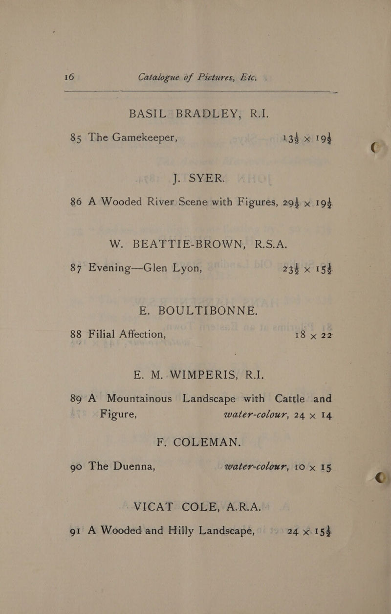 BASIL BRADLEY, R.I. 85 The Gamekeeper, 135 x 194 J. SYER. W. OBE AT AT Een D070 °R. S.A. EK. BOULTIBONNE. E. M.-WIMPERIS, R.I. 89 A Mountainous Landscape with Cattle and F. COLEMAN. 90 The Duenna, water-colour, 10 x 15 »VICAT* COLE, ARAM 91 A Wooded and Hilly Landscape, > 24 x. 154