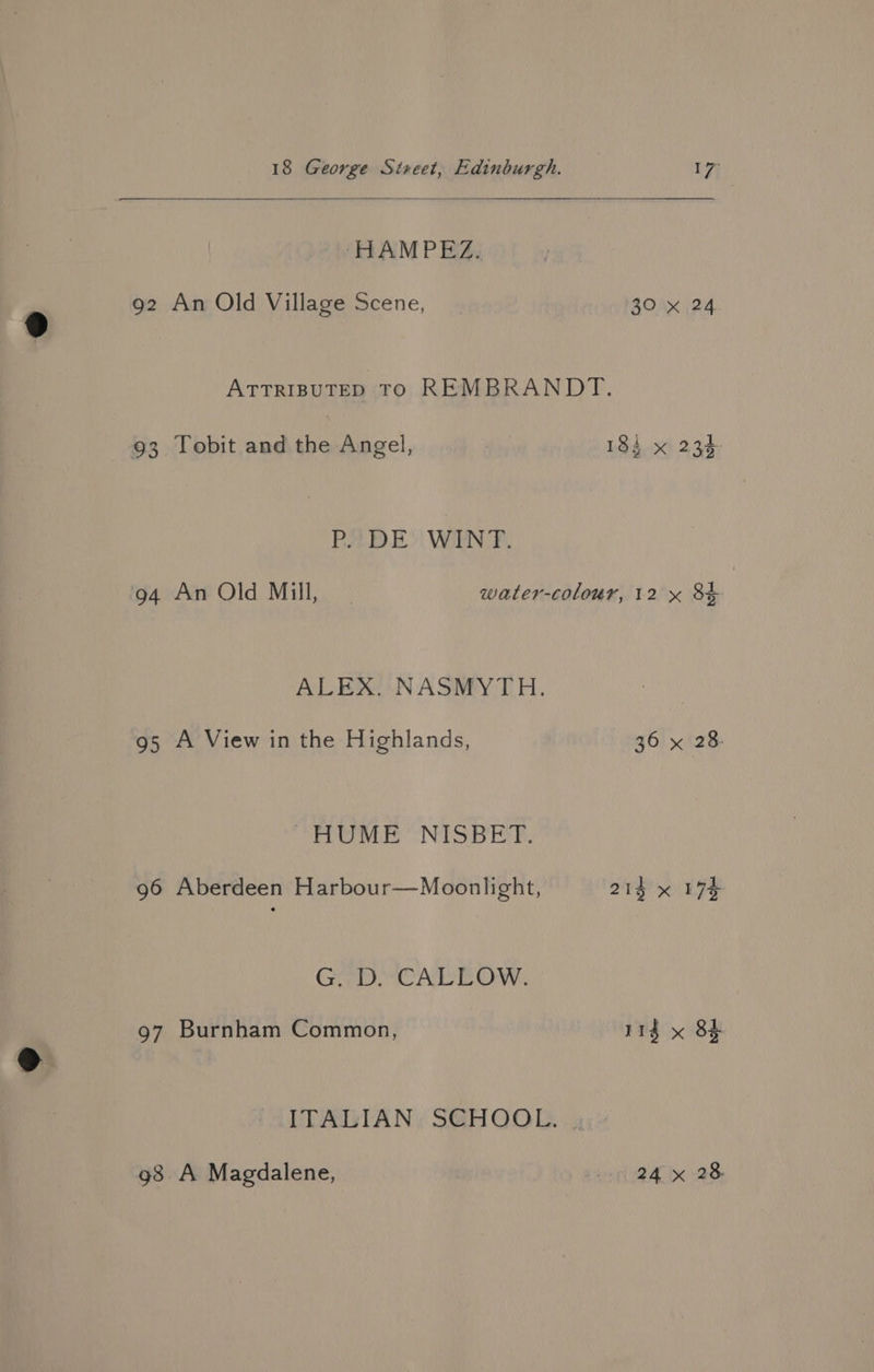 HAMPEZ. 92 An Old Village Scene, 30 x 24 ATTRIBUTED TO REMBRANDT. 93 Tobit and the Angel, 184 x 234 BA EDI! WIEN. F. 94 An Old Mill, water-colour, 12 x 8} ALEX. NASMYTH. 95 A View in the Highlands, 36 x 28. “HUME “NISBET. 96 Aberdeen Harbour—Moonlight, 214 x 17h Cre, eee NY 97 Burnham Common, 11g x 8} ITALIAN ; S@HOOL. . 4: g8 A Magdalene, Wie y Grae
