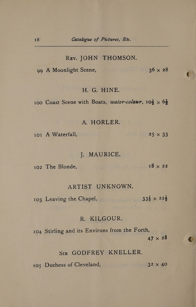Rev. JOHN THOMSON. 99 A Moonlight Scene, 36 x 28 H. G. HINE. 100 Coast Scene with Boats, water-colour, 104 x 6} A. HORLER. 1o1 A Waterfall, 25 x 33 J. MAURICE. 102 The Blonde, 18 x 22 ARTIST UNKNOWN. 103 Leaving the Chapel, 334 x 224 R. KILGOUR. 104 Stirling and its Environs from the Forth, 47 x 28 Sir GODFREY KNELLER. 105 Duchess of Cleveland, 32 x 40