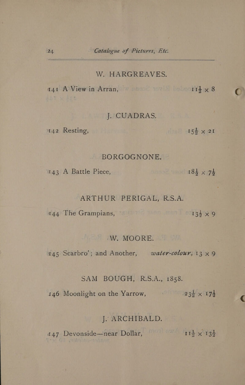 W. HARGREAVES. a41 A View in Arran, ) 114 x 8 ACWIADIRA S. 142 Resting, 154 x 21 BORGOGNONE. «43 A Battle Piece, r3d. x27 ARTHUR /PERIGAT S.A. 444 The Grampians, © — E34) 1p -W. MOORE. 45 Scarbro’; and Another, water-colour, 13x 9 SAM BOUGH, R.S.A., 1858. 146 Moonlight on the Yarrow, 234 x 174 J. ARCHIBALD. ihe a47 Devonside—near Dollar, aa 11d x 13