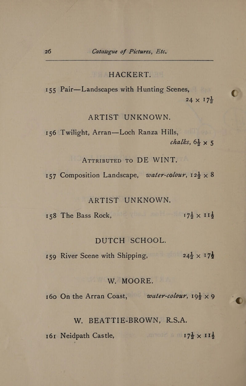 HACKERT. 155 Pair—Landscapes with Hunting Scenes, 24x 174 ARTIST UNKNOWN. 156 Twilight, Arran—Loch Ranza Hills, chalks, 6% x 5 ATTRIBUTED TO DE WINT. 157 Composition Landscape, water-colour, 125 x 8 ARTIST UNKNOWN. 158 The Bass Rock, 174 x 114 DUTCH ISCHOOL. 159 River Scene with Shipping, 24% x 178 W. MOORE. 160 On the Arran Coast, wuter-colour, 19% x 9 W. BEATTIE-BROWN, R.S.A. 161 Neidpath Castle, 17k x 114