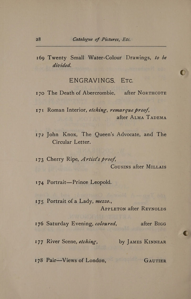 169 170 171 172 173 174 175 176 177 178 Twenty Small Water-Colour Drawings, ¢o de divided. ENGRAVINGS, ETc. The Death of Abercrombie, after NORTHCOTE Roman Interior, etching, remarque proof, after ALMA TADEMA John Knox, The Queen’s Advocate, and The Circular Letter. Cherry Ripe, Artzst’s proof, Cousins after MILLaIs Portrait—Prince Leopold. Portrait of a Lady, mezzo., APPLETON after REYNOLDS Saturday Evening, coloured, after Bicc River Scene, etching, by JAMES KINNEAR Pair—Views of London, GAUTIER