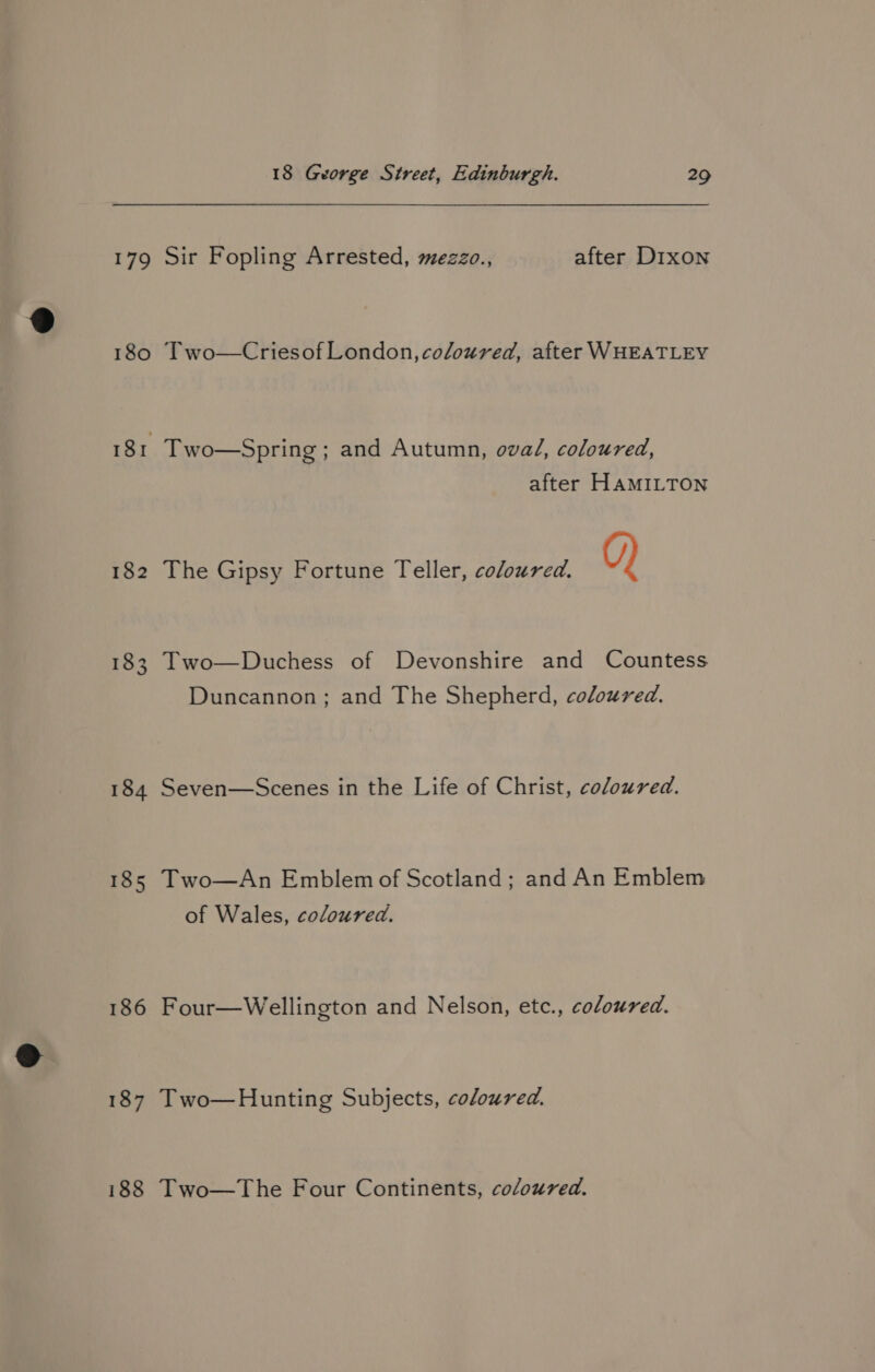 179 180 182 184 185 186 187 188 18 George Street, Edinburgh. 29 Sir Fopling Arrested, mezzo., after Dixon Two—Criesof London, coloured, after WHEATLEY Two—Spring ; and Autumn, ova/, coloured, after HAMILTON The Gipsy Fortune Teller, coloured. Q) Two—Duchess of Devonshire and Countess Duncannon; and The Shepherd, coloured. Seven—Scenes in the Life of Christ, coloured. Two—An Emblem of Scotland; and An Emblem of Wales, coloured. Four—Wellington and Nelson, etc., coloured. Two—Hunting Subjects, coloured. Two—The Four Continents, coloured.