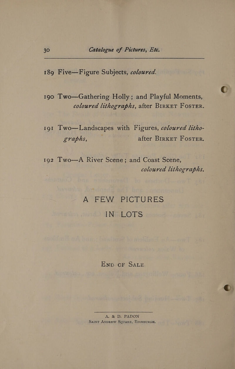 189 Five—Figure Subjects, coloured. 190 Two—Gathering Holly; and Playful Moments, coloured lithographs, after BIRKET FOSTER. 191 Iwo—Landscapes with Figures, coloured ltho- graphs, | after Brrxket Foster. 192 Two-—A River Scene; and Coast Scene, coloured lithographs. A FEW PICTURES INisLOTS Enp OF SALE. A. &amp; D. PADON Saint ANDREW SQUARE, EDINBURGH.