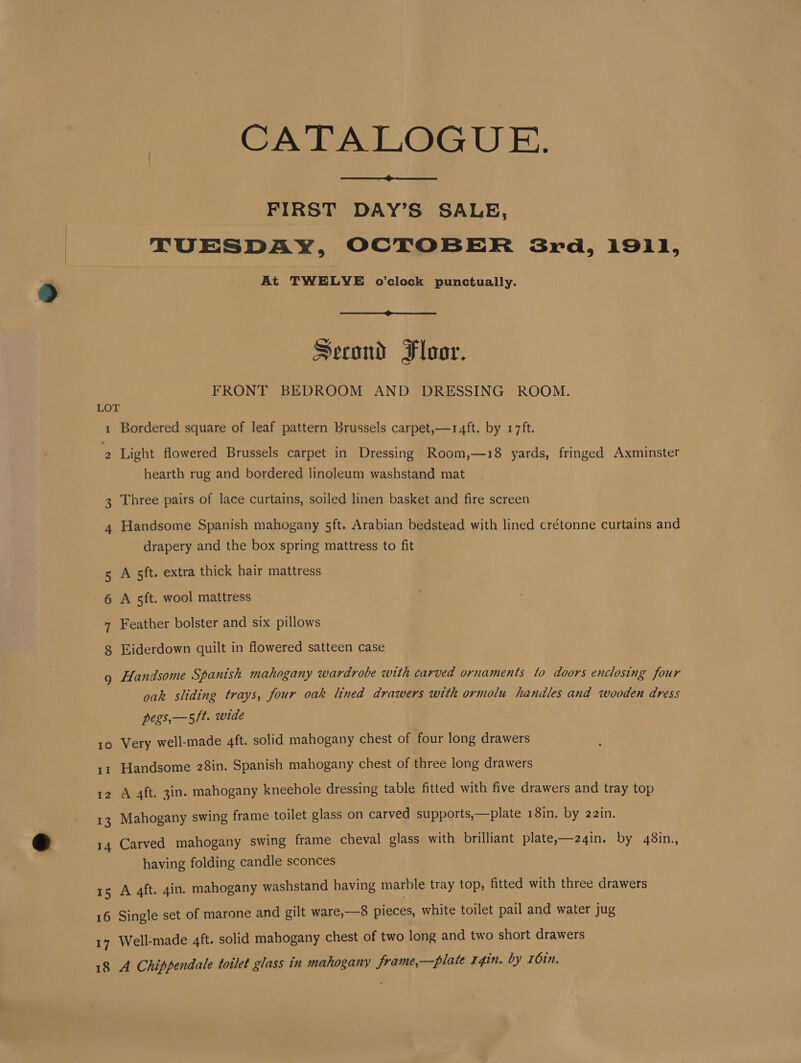 CATALOGUE. FIRST DAY’S SALE, TUESDAY, OCTOBER 3Srd, 1911, At TWELVE o’clock punctually. Second Floor. FRONT BEDROOM AND DRESSING ROOM. LOT 1 Bordered square of leaf pattern Brussels carpet,—r4ft. by 17ft. 2 Light flowered Brussels carpet in Dressing Room,—18 yards, fringed Axminster hearth rug and bordered linoleum washstand mat Three pairs of lace curtains, soiled linen basket and fire screen OW 4. Handsome Spanish mahogany sft. Arabian bedstead with lined crétonne curtains and drapery and the box spring mattress to fit 5 A sft. extra thick hair mattress 6 A 5ft. wool mattress 7 Feather bolster and six pillows 8 Eiderdown quilt in flowered satteen case : Handsome Spanish mahogany wardrobe with carved ornaments to doors enclosing four oak sliding trays, four oak lined drawers with ormolu handles and wooden dress pegs,—5/t. wide Very well-made 4ft. solid mahogany chest of four long drawers 10 11 Handsome 28in. Spanish mahogany chest of three long drawers 12 A 4ft. 3in. mahogany kneehole dressing table fitted with five drawers and tray top 13 Mahogany swing frame toilet glass on carved supports,—plate 18in. by 22in. 14 Carved mahogany swing frame cheval glass with brilliant plate,—24in. by 48in., having folding candle sconces 15 A 4ft. gin. mahogany washstand having marble tray top, fitted with three drawers 16 Single set of marone and gilt ware,—8 pieces, white toilet pail and water jug Well-made 4ft. solid mahogany chest of two long and two short drawers 18 A Chippendale toilet glass in mahogany frame,—plate r4in. by 16in.