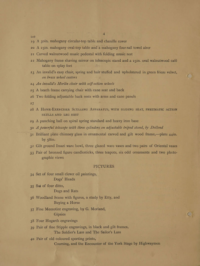 19 20 2I NO N 34 35 36 37 338 39 40 4 A 30in. mahogany circular-top table and chenille cover A 23in. mahogany oval-top table and a mahogany four-rail towel airer Carved walnutwood music pedestal with folding music rest Mahogany frame shaving mirror on telescopic stand and a 23in. oval walnutwood café table on splay feet . An invalid’s easy chair, spring and hair stuffed and upholstered in green frieze velvet, on brass wheel castors An invalia’s Merlin chair with self-action wheels A beech frame carrying chair with cane seat and back Two folding adjustable back rests with arms and cane panels A HoMs-EXERCISER SCULLING APPARATUS, WITH SLIDING SEAT, PNEUMATIC ACTION SKULLS AND LEG REST ; A punching ball on spiral spring standard and heavy iron base . A powerful telescope with three cylinders on adjustable tripod stand, by Dollond Brilliant plate chimney glass in ornamental carved and gilt wood frame,—plate 44in. by 58in. Gilt ground Imari ware bowl, three glazed ware vases and two pairs of Oriental vases Pair of bronzed figure candlesticks, three teapots, six cdd ornaments and two photo- graphic views PICTURES. Set of four small clever oil paintings, Dogs’ Heads Set of four ditto, Dogs and Rats Woodland Scene with figures, a study by Etty, and Buying a Horse Fine Mezzotint engraving, by G. Morland, Gipsies Four Hogarth engravings Pair of fine Stipple engravings, in black and gilt frames, The Soldier’s Lass and The Sailor’s Lass Pair of old coloured sporting prints, Coursing, and the Encounter of the York Stage by Highwaymen fas