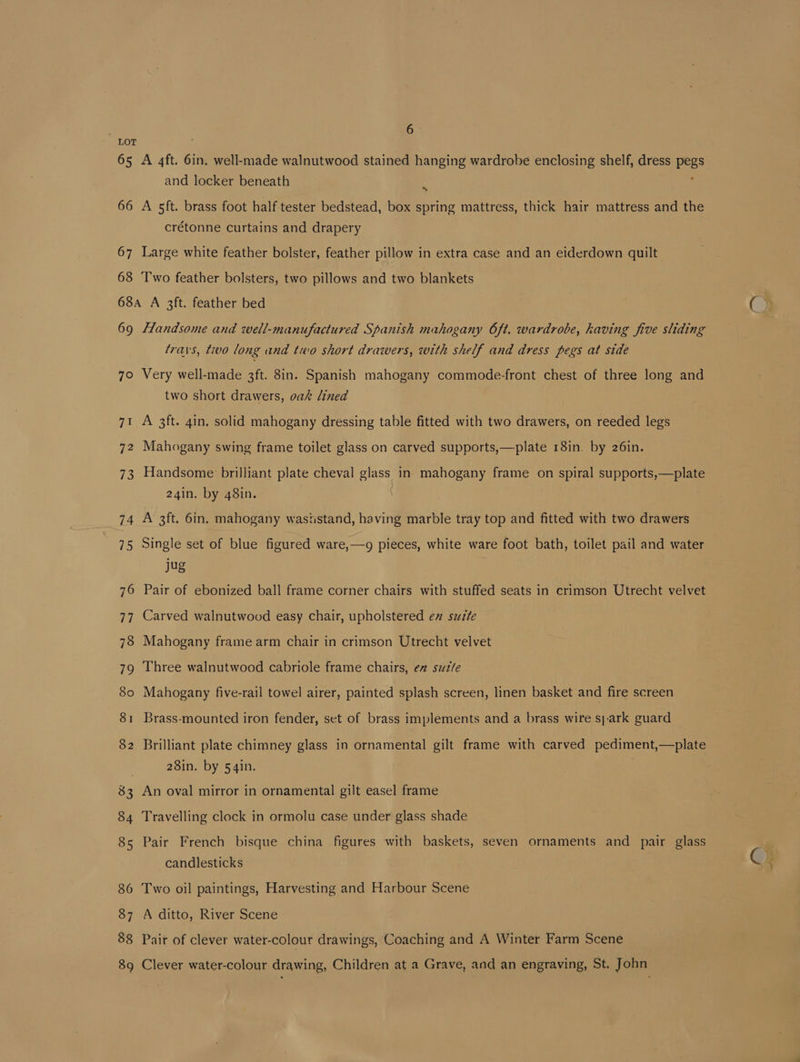 LOT 65 A 4ft. 6in. well-made walnutwood stained hanging wardrobe enclosing shelf, dress pegs and locker beneath 66 A 5ft. brass foot half tester bedstead, box spring mattress, thick hair mattress and the crétonne curtains and drapery 67 Large white feather bolster, feather pillow in extra case and an eiderdown quilt 68 ‘Two feather bolsters, two pillows and two blankets 68a A 3ft. feather bed trays, tivo long and two short drawers, with shelf and dress pegs at side 7° Very well-made 3ft. 8in. Spanish mahogany commode-front chest of three long and two short drawers, oak lined 71 A 3ft. qin. solid mahogany dressing table fitted with two drawers, on reeded legs 72 Mahogany swing frame toilet glass on carved supports,—plate 18in. by 26in. 73 Handsome brilliant plate cheval ey in- mahogany frame on spiral supports,—plate 24in. by 48in. : 74 A 3ft. 6in. mahogany waststand, having marble tray top and fitted with two drawers 75 Single set of blue figured ware,—g pieces, white ware foot bath, toilet pail and water jug 76 Pair of ebonized ball frame corner chairs with stuffed seats in crimson Utrecht velvet 77 Carved walnutwood easy chair, upholstered ex sutte 78 Mahogany frame arm chair in crimson Utrecht velvet 79 Three walnutwood cabriole frame chairs, en suzte 80 Mahogany five-rail towel airer, painted splash screen, linen basket and fire screen 81 Brass-mounted iron fender, set of brass implements and a brass wire spark guard 82 Brilliant plate chimney glass in ornamental gilt frame with carved pediment,—plate 28in. by 54in. : 83 An oval mirror in ornamental gilt easel frame 84 Travelling clock in ormolu case under glass shade 85 Pair French bisque china figures with baskets, seven ornaments and pair glass candlesticks 86 Two oil paintings, Harvesting and Harbour Scene 87 A ditto, River Scene 88 Pair of clever water-colour drawings, Coaching and A Winter Farm Scene 89 Clever water-colour drawing, Children at a Grave, and an engraving, St. John