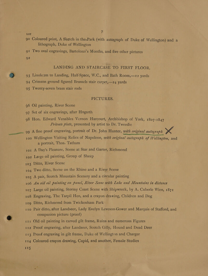 lithograph, Duke of Wellington QO2 LANDING AND STAIRCASE TO FIRST FLOOR. PICTURES. Private plate, presented by artist to Dr. Tweedie 100 IOI 102 103 104 105 106 107 108 109 110 fil 112 rr II4 115 Wellington Visiting Relics of Napoleon, with original autograph of Wellington, and a portrait, Thos. Tatham A Day’s Pleasure, Scene at Star and Garter, Richmond Large oil painting, Group of Sheep Ditto, River Scene Two ditto, Scene on the Rhine and a River Scene A pair, Scotch Mountain Scenery and a circular painting An old oil painting on panel, River Scene with Lake and Mountains tn distance Large oil painting, Stormy Coast Scene with Shipwreck, by A. Cuberle Wien, 1871 Engraving, The ‘Tarpil Hen, and a crayon drawing, Children and Dog Ditto, Richmond from Twickenham Park Pair ditto, after Landseer, Lady Evelyn Leveson-Gower and Marquis of Stafford, and companion picture (proof) Old oil painting in carved gilt frame, Ruins and numerous Figures Proof engraving, after Landseer, Scotch Gilly, Hound and Dead Deer Proof engraving in gilt frame, Duke of Wellington and Charger Coloured crayon drawing, Cupid, and another, Female Studies