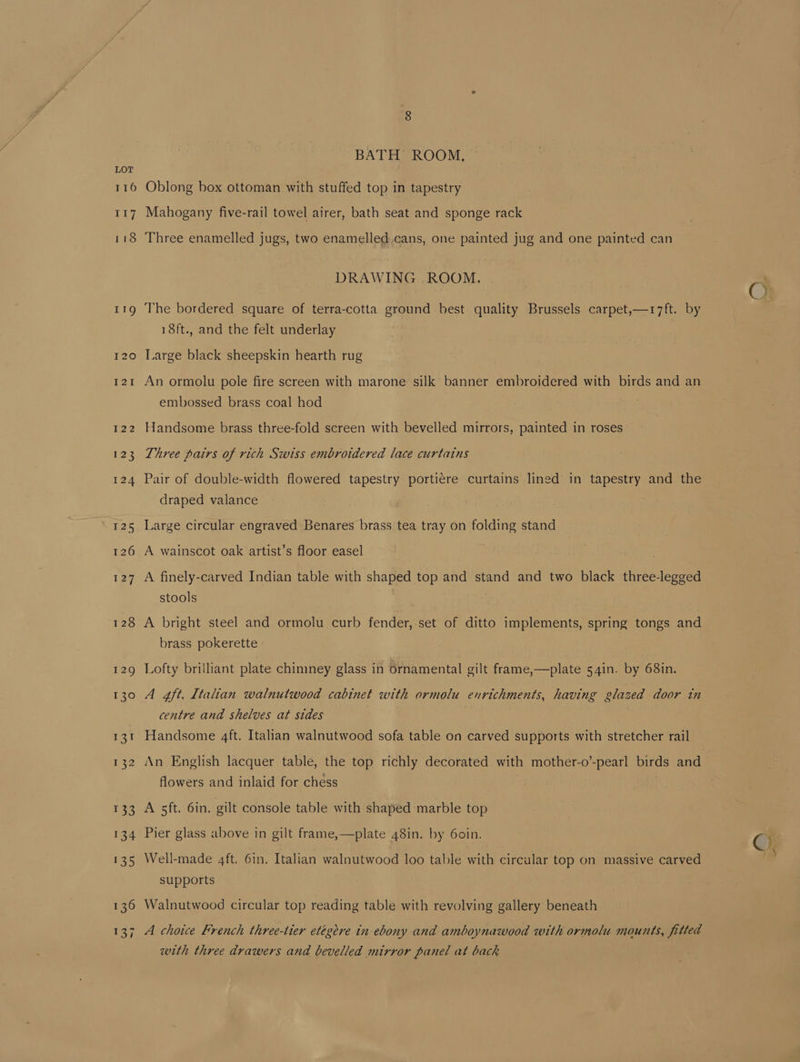 116 117 118 128 129 130 ot 132 133 134 135 136 ron BATH’ ROOM, Oblong box ottoman with stuffed top in tapestry Mahogany five-rail towel airer, bath seat and sponge rack Three enamelled jugs, two enamelled.cans, one painted jug and one painted can DRAWING .ROOM. The bordered square of terra-cotta ground best quality Brussels carpet,—17ft. by 18ft., and the felt underlay Large black sheepskin hearth rug An ormolu pole fire screen with marone silk banner embroidered with birds and an embossed brass coal hod Handsome brass three-fold screen with bevelled mirrors, painted in roses Three pairs of rich Swiss embroidered lace curtains Pair of double-width flowered tapestry portiere curtains lined in tapestry and the draped valance Large circular engraved Benares brass tea tray on folding stand A wainscot oak artist’s floor easel A finely-carved Indian table with shaped top and stand and two black three-legged stools . A bright steel and ormolu curb fender, set of ditto implements, spring tongs and brass pokerette Lofty brilliant plate chimney glass in Ornamental gilt frame,—plate 54in. by 68in. A 4ft. Italian walnutwood cabinet with ormolu enrichments, having glazed door tn centre and shelves at sides Handsome 4ft. Italian walnutwood sofa table on carved supports with stretcher rail An English lacquer table, the top richly decorated with mother-o’-pearl birds and flowers and inlaid for chess A sft. 6in. gilt console table with shaped marble top Pier glass above in gilt frame,—plate 48in. by 60in. Well-made 4ft. 6in. Italian walnutwood loo table with circular top on massive carved supports Walnutwood circular top reading table with revolving gallery beneath A choice French three-tier etégere in ebony and amboynawood with ormolu mounts, fitted with three drawers and bevelled mirror panel at back Ch