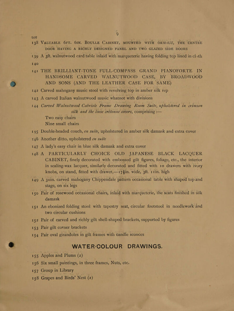 139 139 140 141 142 143 144 145 146 147 148 149 150 155 157 9 VALUABLE 6FT. 61N. BOULLE CaBINET, MOUNTED WITH ORMOLU, THE CENTRE DOOR HAVING A RICHLY DESIGNED PANEL AND TWO GLAZED SIDE DOORS A 3ft. walnutwood card table inlaid with marqueterie having folding top lined in cluth THE BRILLIANT-TONE FULL-COMPASS GRAND PIANOFORTE IN HANDSOME CARVED WALNUTWOOD CASE, BY BROADWOOD AND SONS (AND THE LEATHER CASE FOR SAME) Carved mahogany music stool with revolving top in amber silk rep A carved Italian walnutwood music whatnot with divisions Carved Walnutiwood Cabriole Frame Drawing Room Suite, upholstered tn crimson silk and the loose crétonne covers, comprising :— Two easy chairs Nine small chairs Double-headed couch, ez suz/e, upholstered in amber silk damask and extra cover Another ditto, upholstered ex suite A lady’s easy chair in blue silk damask and extra cover A PARTICULARLY CHOICE OLD JAPANESE BLACK LACQUER CABINET, finely decorated with embossed gilt figures, foliage, etc., the interior in sealing-wax lacquer, similarly decorated and fitted with 1o drawers with ivory knobs, on stand, fitted with drawer,—174in. wide, 3ft. 11in. high A 30in. carved mahogany Chippendale pattern occasional table with shaped top and _ stage, on six legs Pair of rosewood occasional chairs, inlaid with marqueterie, the seats finished in silk damask An ebonized folding stool with tapestry seat, circular footstool in needlework and two circular cushions Pair of carved and richly gilt shell-shaped brackets, supported by figures Pair gilt corner brackets | Pair oval girandoles in gilt frames with candle sconces WATER-COLOUR DRAWINGS. Apples and Plums (2) Six small paintings, in three frames, Nite! etc. Group in Library