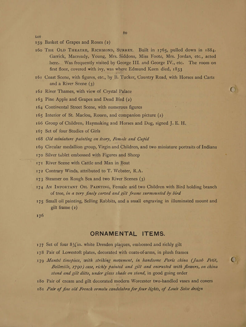 164 168 169 170 E7T 172 173 174 175 176 177 178 179 180 ISI to Basket of Grapes and Roses (2) THE OLD THEATRE, RICHMOND, SURREY. Built in 1765, pulled down in 1884. Garrick, Macready, Young, Mrs. Siddons, Miss Foote, Mrs. Jordan, etc., acted here.. Was frequently visited by George III. and George IV., etc. The room on first floor, covered with ivy, was where Edmund Keen died, 1833 Coast Scene, with figures, etc., by B. Tucker, Country Road, with Horses and Carts and a River Scene (3) River Thames, with view of Crystal Palace Pine Apple and Grapes and Dead Bird (2) Continental Street Scene, with numerous figures Interior of St. Maclou, Rouen, and companion picture (2) Group of Children, Haymaking and Horses and Dog, signed J. E. H. Set of four Studies of Girls Old miniature painting on tvory, Female and Cupid Circular medallion group, Virgin and Children, and two miniature portraits of Indians Silver tablet embossed with Figures and Sheep River Scene with Cattle and Man in Boat Contrary Winds, attributed to T. Webster, R.A. Steamer on Rough Sea and two River Scenes (3) AN IMPORTANT OIL PAINTING, Female and two Children with Bird holding branch of tree, iz a very finely carved and gilt frame surmounted by bird Small oil painting, Selling Rabbits, and a small engraving in illuminated mount and gilt frame (2) ORNAMENTAL ITEMS. Set of four 84%in. white Dresden plaques, embossed and richly gilt Pair of Lowestoft plates, decorated with coats-of-arms, in plush frames Mantel timepiece, with striking movement, in handsome Paris china (Jacob Petit, Belleville, 1790) case, richly painted and gilt and encrusted with flowers, on china stand and gilt ditto, under glass shade on stand, in good going order Pair of cream and gilt decorated modern Worcester two-handled vases and covers Pair of fine old French ormolu candelabra for four lights, of Louis Seize design ©;