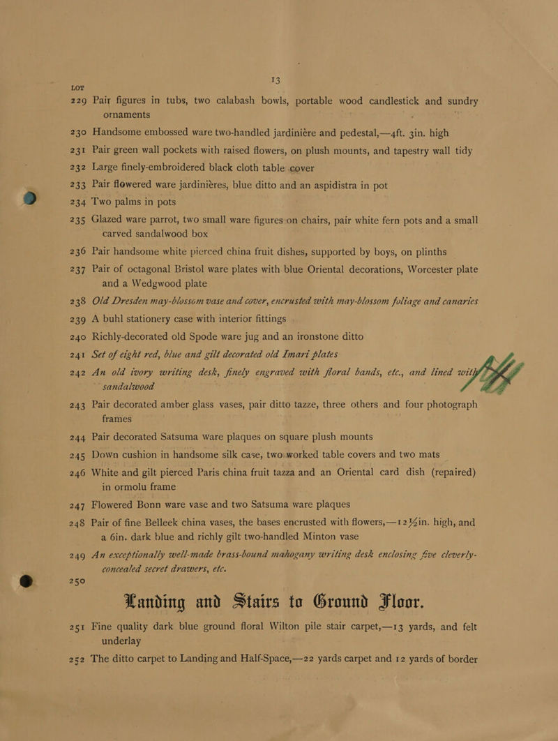 229 230 eet 232 233 15 Pair figures in tubs, two calabash bowls, portable wood candlestick and sundry ornaments Handsome embossed ware two-handled jardiniére and pedestal,—4ft. 3in. high Pair green wall pockets with raised flowers, on plush mounts, and tapestry wall tidy Large finely-embroidered black cloth table .cover Pair flowered ware jardinitres, blue ditto and an aspidistra in pot 235 236 237 238 239 240 241 242 243 244 245 246 247 248 249 250 Glazed ware parrot, two small ware figures-on chairs, pair white fern pots and a small carved sandalwood box Pair handsome white pierced china fruit dishes, supported by boys, on plinths — Pair of octagonal Bristol ware plates with blue Oriental decorations, Worcester plate and a Wedgwood plate Old Dresden may-blossom vase and cover, encrusted with may-blossom foliage and canaries A buhl stationery case with interior fittings Richly-decorated old Spode ware jug and an ironstone ditto Set of eight red, blue and gilt decorated old Imart plates An old ivory writing desk, finely engraved with floral bands, etc., and lined wit sandalwood Pair decorated amber glass vases, pair ditto tazze, three others and four photograph frames Pair decorated Satsuma ware plaques on square plush mounts Down cushion in handsome silk case, two worked table covers and two mats _ White and gilt pierced Paris china fruit tazza and an Oriental card dish (repaired) in ormolu frame Flowered Bonn ware vase and two Satsuma ware plaques Pair of fine Belleek china vases, the bases encrusted with flowers,—12 in. high, and a 6in. dark blue and richly gilt two-handled Minton vase An exceptionally well-made brass-bound mahogany writing desk enclosing fve cleverly- concealed secret drawers, etc. Landing and Stairs to Ground Floor. Fine quality dark blue ground floral Wilton pile stair carpet,—13 yards, and felt underlay The ditto carpet to Landing and Half-Space,—22 yards carpet and 12 yards of border