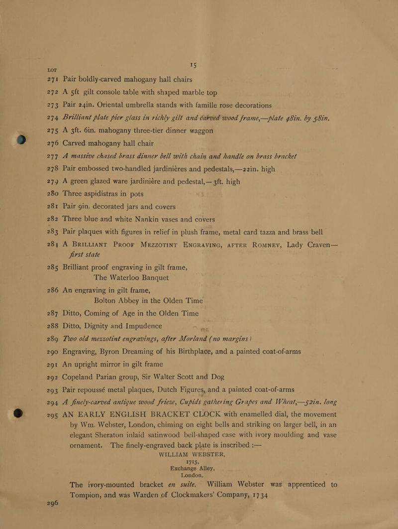 296 Pair boldly-carved mahogany hall chairs A 5ft gilt console table with shaped marble top Pair 24in. Oriental umbrella stands with famille rose decorations Lrilliant plate pier glass in richly gilt and carved wood frame,—plate 48in. by 58in. A 3ft. 6in. mahogany three-tier dinner waggon Carved mahogany hall chair A masstve chased brass dinner bell with chain and handle on brass bracket Pair embossed two-handled jardiniéres and pedestals,—22in. high A green glazed ware jardiniére and pedestal, — 3ft. high Three aspidistras in pots Pair gin. decorated jars and covers Three blue and white Nankin vases and covers Pair plaques with figures in relief in plush frame, metal card tazza and brass bell A BRILLIANT Proor MeEzzoTINT ENGRAVING, AFTER RomNeEy, Lady Craven— first state . Brilliant proof engraving in gilt frame, The Waterloo Banquet An engraving in gilt frame, Bolton Abbey in the Olden Time Ditto, Coming of Age in the Olden Time Ditto, Dignity and Impudence pe Two old mezzotint engravings, after Morland (no margins | Engraving, Byron Dreaming of his Birthplace, and a painted coat-of-arms An upright mirror in gilt frame Copeland Parian group, Sir Walter Scott and Dog Pair repoussé metal plaques, Dutch Figures, and a painted coat-of-arms A finely-carved antique wood frieze, Cupids RES Grapes and Wheat,—s2in. long AN EARLY ENGLISH BRACKET CLOCK with enamelled dial, the movement by Wm. Webster, London, chiming on eight bells and striking on larger bell, in an elegant Sheraton inlaid satinwood bell-shaped case with ivory moulding and vase ornament. The finely-engraved back plate is inscribed :— WILLIAM WEBSTER, 1715; Exchange Alley, London. The ivory-mounted bracket ev suite. William Webster was apprenticed to Tompion, and was Warden of Clockmakers’ Company, 1734
