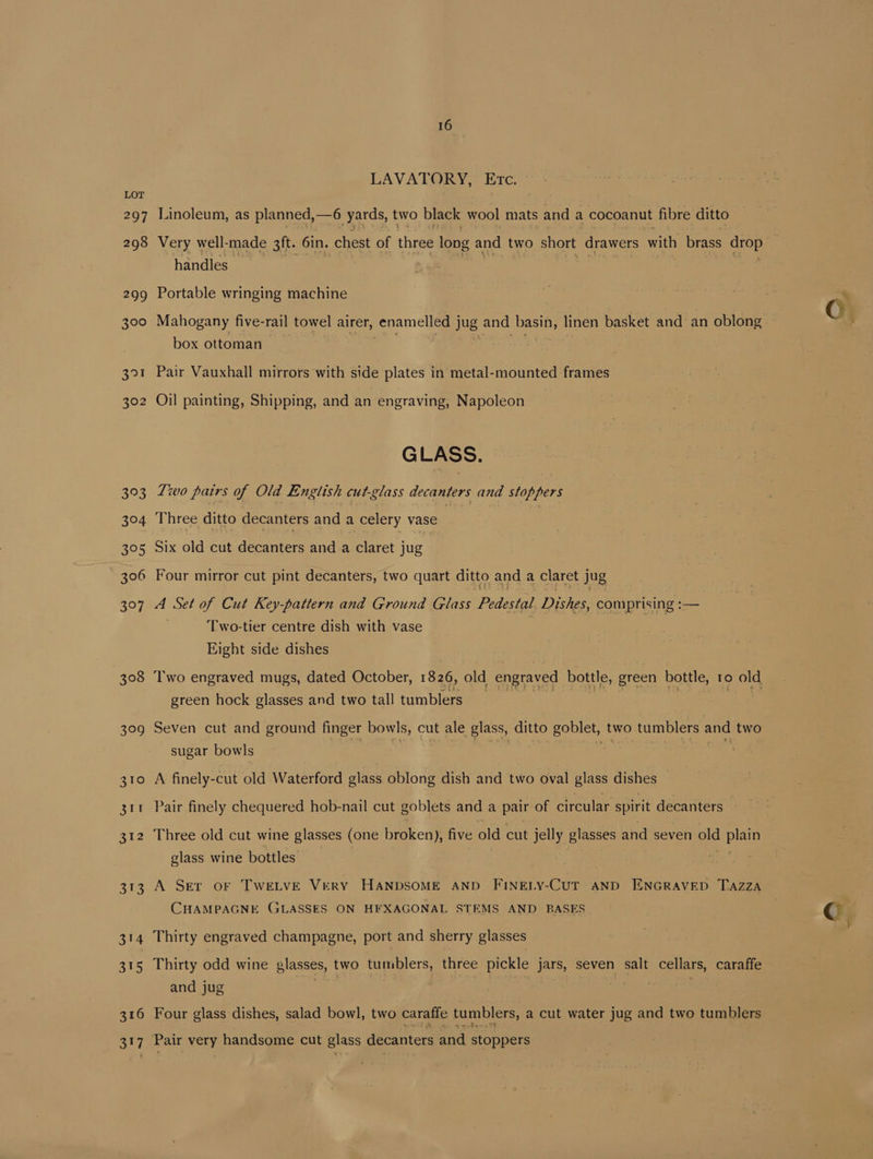 297 298 299 300 391 302 393 3°04 395 306 397 308 399 316 317 16 LAVATORY, Etc. Linoleum, as planned, 5 yards, two black wool mats and a cocoanut fibre ditto Very well-made 3ft. 6in. chest of three long and two short drawers with brass drop” handles Portable wringing machine 7 : oH cree C Mahogany five-rail towel airer, senameliea] jug and basin, linen basket and an oblong box ottoman Pair Vauxhall mirrors with side plates in metal-mounted frames Oil painting, Shipping, and an engraving, Napoleon GLASS. Two pairs of Old English cut-glass decanters and stoppers Three ditto decanters and a celery vase ) Six old cut decanters and a claret jug Four mirror cut pint decanters, two quart ditto and a claret jug A Set of Cut Key-pattern and Ground Glass Pedestal Dishes, comprising :— Two-tier centre dish with vase Eight side dishes Two engraved mugs, dated October, 1826, old engraved bottle, green bottle, 10 old green hock glasses and two tall tumblers Seven cut and ground finger bowls, cut ale glass, ditto goblet, two tumblers and two sugar bowls aa : | “Se 7 a A finely-cut old Waterford glass oblong dish and two oval glass dishes — Pair finely chequered hob-nail cut goblets and a pair of circular spirit decanters - Three old cut wine glasses (one broken), five old cut jelly glasses and seven ald Cia glass wine bottles A Ser or TweLve Very Hanpsome anp Fineny-Curt anpd ENGRaveD Tazza CHAMPAGNE GLASSES ON HEXAGONAL STEMS AND BASES © Thirty engraved champagne, port and sherry glasses Thirty odd wine glasses, two tumblers, three pickle jars, seven salt cellars, caraffe and jug a Seo Four glass dishes, salad bowl, two caraffe tumblers, a cut water jug and two tumblers Pair very handsome cut glass decanters and stoppers