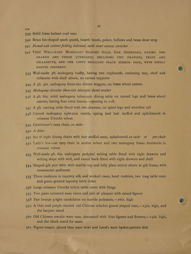 539 540 541 542 554 5350 556 557 558 559 | 560 561 26 Solid brass helmet coal vase Brass fan-shaped spark guard, hearth brush, poker, bellows and brass door stop Fumed oak cabinet folding bedstead, with stout canvas stretcher VERY WELL-MADE MAHOGANY STAINED SOLID Oak SIDEBOARD, HAVING ONE DRAWER AND THREE CUPBOARDS, ENCLOSING TWO DRAWERS, TRAYS AND CELLARETTE, AND THE LOFTY BRILLIANT PLATE MIRROR BACK, WITH FINELY CARVED PEDIMENT Well-made 5ft. mahogany buffet, having two cupboards, enclosing tray, shelf and cellarette with shelf above, on carved supports A 3ft. 3in. mahogany three-tier dinner waggon, on brass wheel castors Mahogany circular three-tier telescopic dumb waiter A 4ft. 6in. solid mahogany telescopic dining table on carved legs and brass wheel castors, having four extra leaves, —opening to r1ft. A 5ft. carving table fitted with two drawers, on spiral legs and stretcher rail Carved mahogany right-arm couch, spring and hair stuffed and upholstered in crimson Utrecht velvet : Gentleman’s easy chair, ev suzte A ditto Set of eight dining chairs with hair stuffed seats, upholstered en sucte at per chair Lady’s low-seat easy chair in amber velvet and two mahogany frame footstools in crimson velvet Well-made 4ft. 6in. mahogany pedestal writing table fitted with eight drawers and writing slope with well, and raised back fitted with eight drawers and shelf Shaped gilt pier table with marble top and lofty plate mirror above in gilt frame, with ornamental pediment Three cushions in tapestry silk and worked cases, head cushion, two long table mats and green ground tapestry table cover Large crimson Utrecht velvet table cover with fringe Two pairs coloured ware vases and pair of plaques with raised figures Pair bronze 5-light candelabra on marble pedestals,—26in. high A blue and purple shaded old Chinese celadon gourd shaped vase,—15in. high, and the lacquer stand Old Chinese crackle ware vase, decorated with blue figures and flowers,—rgin. high, and the black stand for same Figure teapot, glazed blue ware bowl and Leed’s ware basket-pattern dish e