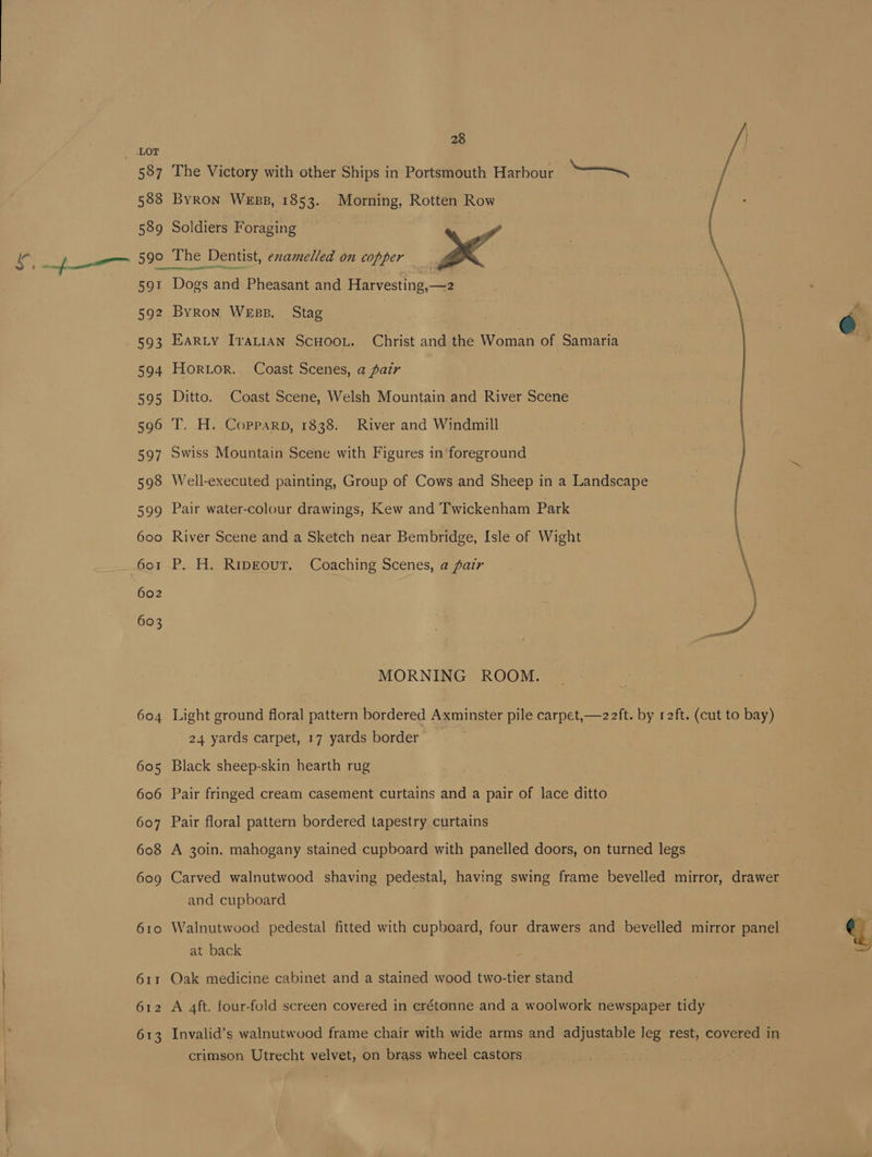 8 as y / 587 The Victory with other Ships in Portsmouth Harbour = “~~ , 588 Byron Wess, 1853. Morning, Rotten Row / 589 Soldiers Foraging ‘ 590 The Dentist, enamelled on copper | ae \ 591 Does and Pheasant and Harvesting,—2 | \ 592 Byron Wess. Stag G 593 Earty Iratian ScHoo.. Christ and the Woman of Samaria } 594 Horuor. Coast Scenes, a pair 595 Ditto. Coast Scene, Welsh Mountain and River Scene 596 T. H. Copparp, 1838. River and Windmill ei IEE! 597 Swiss Mountain Scene with Figures in foreground 598 Well-executed painting, Group of Cows and Sheep in a Landscape 599 Pair water-colour drawings, Kew and Twickenham Park muaies —— 600 River Scene and a Sketch near Bembridge, Isle of Wight 601 P. H. Ripgout. Coaching Scenes, a fair \ 602 so e, MORNING ROOM. 604 Light ground floral pattern bordered Axminster pile carpet,—2 ft. by r2ft. (cut to bay) 24 yards carpet, 17 yards border 605 Black sheep-skin hearth rug 606 Pair fringed cream casement curtains and a pair of lace ditto 607 Pair floral pattern bordered tapestry curtains 608 A 30in. mahogany stained cupboard with panelled doors, on turned legs 609 Carved walnutwood shaving pedestal, having swing frame bevelled mirror, drawer and cupboard 610 Walnutwood pedestal fitted with cupboard, four drawers and bevelled mirror panel q at back : 611 Oak medicine cabinet and a stained wood two-tier stand 612 A 4ft. four-fold screen covered in erétonne and a woolwork newspaper tidy 613 Invalid’s walnutwood frame chair with wide arms and adjustable leg rest, covered in crimson Utrecht velvet, on brass wheel castors.