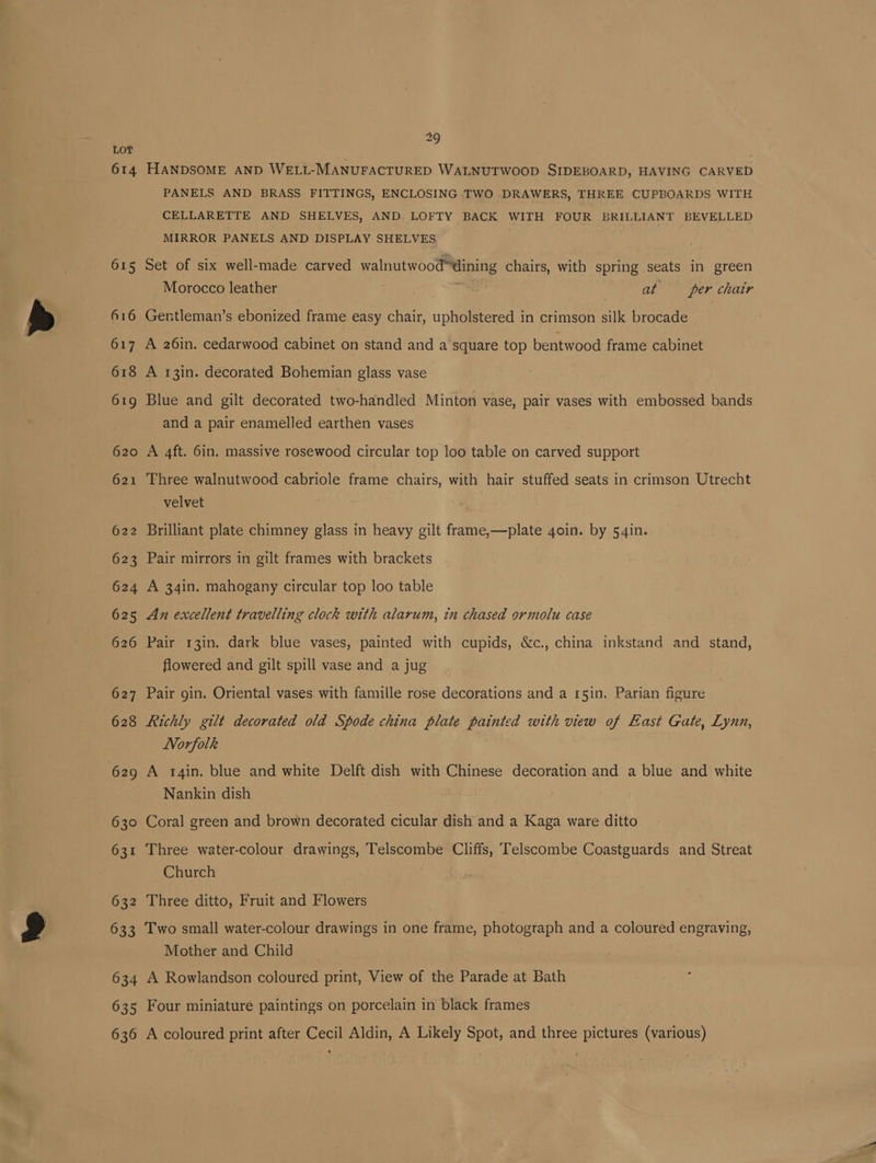 614 615 616 618 620 632 29 HANDSOME AND WELL-MANUFACTURED WALNUTWOOD SIDEBOARD, HAVING CARVED PANELS AND BRASS FITTINGS, ENCLOSING TWO DRAWERS, THREE CUPBOARDS WITH CELLARETTE AND SHELVES, AND. LOFTY BACK WITH FOUR BRILLIANT BEVELLED MIRROR PANELS AND DISPLAY SHELVES Set of six well-made carved walnutwood™dining chairs, with spring seats in green Morocco leather | at — per chair Gentleman’s ebonized frame easy chair, upholstered in crimson silk brocade A 26in. cedarwood cabinet on stand and a square top bentwood frame cabinet A 13in. decorated Bohemian glass vase Blue and gilt decorated two-handled Minton vase, pair vases with embossed bands and a pair enamelled earthen vases A 4ft. 6in. massive rosewood circular top loo table on carved support Three walnutwood cabriole frame chairs, with hair stuffed seats in crimson Utrecht velvet Brilliant plate chimney glass in heavy gilt frame,—plate goin. by 54in. Pair mirrors in gilt frames with brackets A 34in. mahogany circular top loo table An excellent travelling clock with alarum, in chased ormolu case Pair 13in. dark blue vases, painted with cupids, &amp;c., china inkstand and stand, flowered and gilt spill vase and a jug Pair gin. Oriental vases with famille rose decorations and a 15in. Parian figure Richly gilt decorated old Spode china plate painted with view of East Gate, Lyun, Norfolk A 14in. blue and white Delft dish with Chinese decoration and a blue and white Nankin dish Coral green and brown decorated cicular dish and a Kaga ware ditto Three water-colour drawings, Telscombe Cliffs, Telscombe Coastguards and Streat Church Three ditto, Fruit and Flowers 634 635 636 Mother and Child A Rowlandson coloured print, View of the Parade at Bath Four miniature paintings on porcelain in black frames A coloured print after Cecil Aldin, A Likely Spot, and three pictures (various)