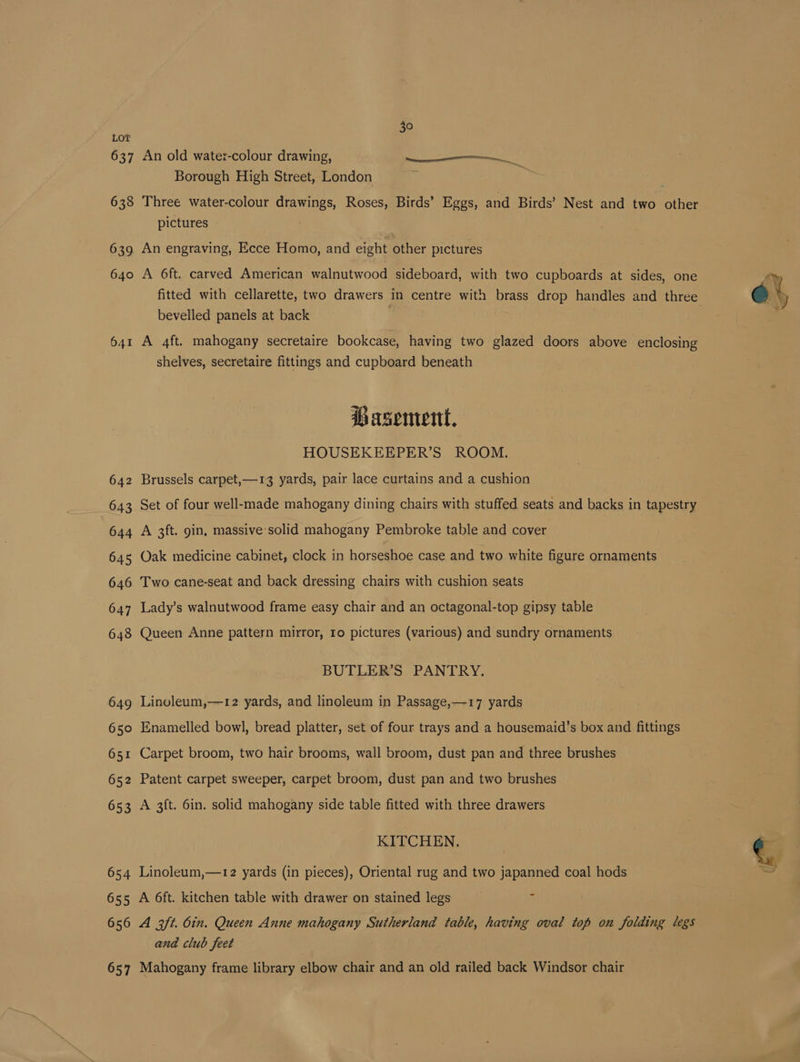 637 638 639 640 641 642 643 644 645 646 647 6438 649 650 65 65 653 be N 654 655 656 657 An old water-colour drawing, ee Borough High Street, London Three water-colour drawings, Roses, Birds’ Eggs, and Birds’ Nest and two other pictures : An engraving, Ecce Homo, and eight other pictures A 6ft. carved American walnutwood sideboard, with two cupboards at sides, one bevelled panels at back A 4ft. mahogany secretaire bookcase, having two glazed doors above enclosing shelves, secretaire fittings and cupboard beneath Basement, HOUSEKEEPER’S ROOM. Brussels carpet,—13 yards, pair lace curtains and a cushion Set of four well-made mahogany dining chairs with stuffed seats and backs in tapestry A 3ft. gin, massive solid mahogany Pembroke table and cover Oak medicine cabinet, clock in horseshoe case and two white figure ornaments Two cane-seat and back dressing chairs with cushion seats Lady’s walnutwood frame easy chair and an octagonal-top gipsy table Queen Anne pattern mirror, ro pictures (various) and sundry ornaments BUTLER’S PANTRY. Linoleum,—12 yards, and linoleum in Passage,—17 yards Enamelled bowl, bread platter, set of four trays and a housemaid’s box and fittings Carpet broom, two hair brooms, wall broom, dust pan and three brushes Patent carpet sweeper, carpet broom, dust pan and two brushes A 3ft. 6in. solid mahogany side table fitted with three drawers KITCHEN. Linoleum,—12 yards (in pieces), Oriental rug and two japanned coal hods A 6ft. kitchen table with drawer on stained legs A 3ft. din. Queen Anne mahogany Sutherland table, having oval top on folding legs and club feet Mahogany frame library elbow chair and an old railed back Windsor chair