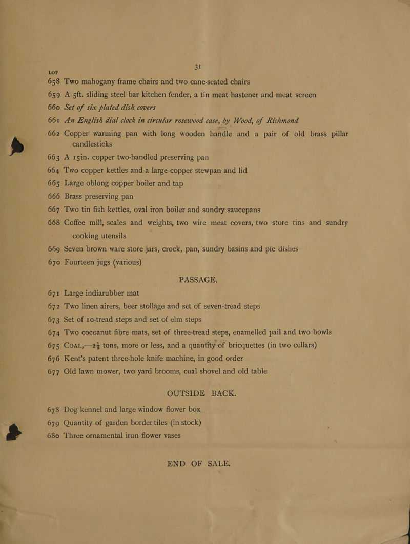 658 659 660 66 662 Lae) 663 664 665 666 667 668 669 670 671 672 673 674 675 676 677 678 679 680 A 5t Two mahogany frame chairs and two cane-seated chairs A’ sft. sliding steel bar kitchen fender, a tin meat hastener and meat screen Set of six plated dish covers An English dial clock in circular rosewood case, by Wood, of Richmond Copper warming pan with long wooden handle and a pair of old brass pillar candlesticks j A 15in. copper two-handled preserving pan Two copper kettles and a large copper stewpan and lid Large oblong copper boiler and tap Brass preserving pan Two tin fish kettles, oval iron boiler and sundry saucepans Coffee mill, scales and weights, two wire Geet covers, two store tins and sundry cooking utensils | Seven brown ware store jars, crock, pan, sundry basins and pie dishes Fourteen jugs (various) PASSAGE. Large indiarubber mat Two linen airers, beer stollage and set of seven-tread steps Set of 10-tread steps and set of elm steps Two cocoanut fibre mats, set of three-tread steps, enamelled pail and two bowls CoaL,—24 tons, more or less, and a quantity of bricquettes (in two cellars) Kent’s patent three-hole knife machine, in good order Old lawn mower, two yard brooms, coal shovel and old table OUTSIDE BACK. Dog kennel and large window flower box Quantity of garden border tiles (in stock) Three ornamental iron flower vases END OF SALE.
