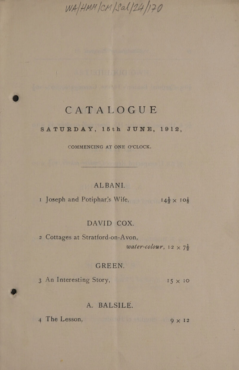 WA HHH lem at /24 /) 29 CG ACTA LD GUE SATURDAY, 15th JUNE, 1912, COMMENCING AT ONE O’CLOCK, ALBANL 1 Joseph and Potiphar’s Wife, 144 x 104 DAVID COX. 2 Cottages at Stratford-on-Avon, water-colour, 12 x 74 GREEN. 3 An Interesting Story, 15 x 10 A. BALSILE.