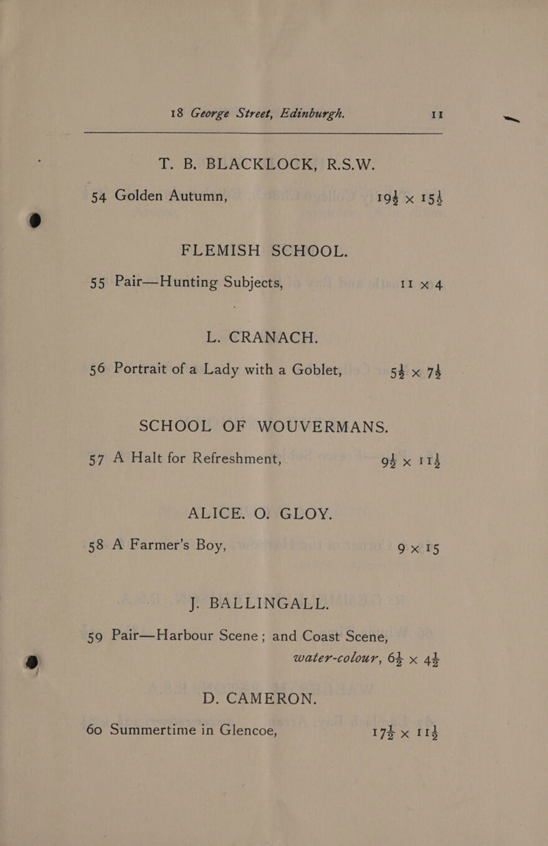 T. BB. BLEACKILOCK) RS. W. 54 Golden Autumn, 193 x 154 FLEMISH SCHOOL. 55 Pair—Hunting Subjects, Il 34)4 L. CRANACH. 56 Portrait of a Lady with a Goblet, 54 x 74 SCHOOL OF WOUVERMANS. 57 A Halt for Refreshment, 94 x 114 ALICE. O)},GLOY. 58 A Farmer’s Boy, 9x15 J. BALLINGALL. 59 Pair—Harbour Scene; and Coast Scene, water-colour, 64 x 44 D. CAMERON. 60 Summertime in Glencoe, 17% x 114