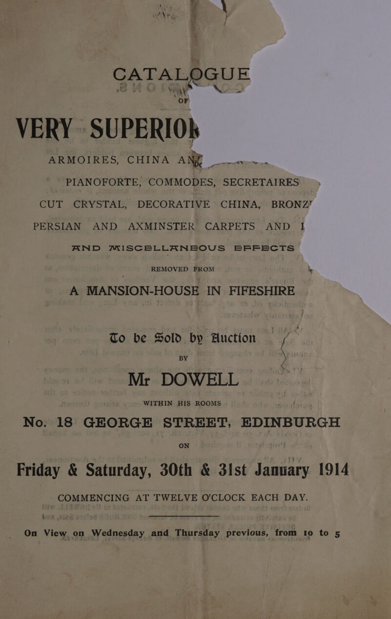 CATALOGU! : Ah PIANOFORTE, COMMODES, SECRETAIRES CUT -CRYSTAL, DECORATIVE © CHINA, BRONZ PERSIAN AND AXMINSTER CARP. So AND yh AND MISCELLANEOUS EFFECTS REMOVED FROM A MANSION-HOUSE IN FIFESHIRE — To be Sold by Huction , 4 | BY i ee: “Mr DOWELL WITHIN HIS ROOMS No. 18 GEORGE STREET, EDINBURGH ON Friday &amp; Saturday, 30th &amp; 31st are 1914 _ COMMENCING AT TWELVE O’CLOCK EACH DAY. On View on Wednesday and. Thursday previous, from To to 5