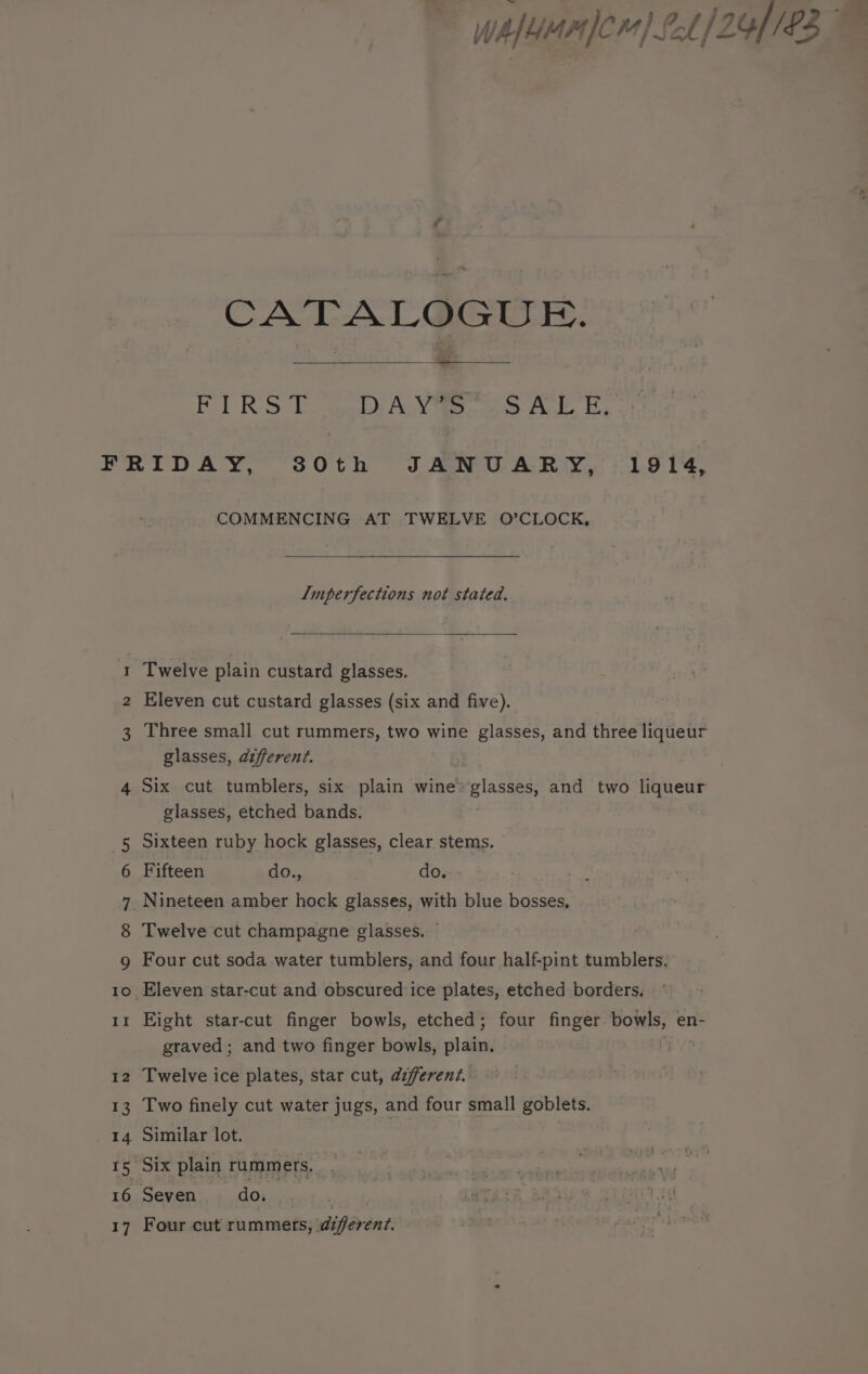 wAfeuan fcr) 1/24), £37 . CATALOGUE. = Palaces DAY’S’ SALE, FRIDAY, 80th JANUARY, 1914, COMMENCING AT TWELVE O’CLOCK, Imperfections not stated. Twelve plain custard glasses. bed NS Eleven cut custard glasses (six and five). 3 Three small cut rummers, two wine glasses, and three liqueur glasses, different. 4 Six cut tumblers, six plain wine» glasses, and two liqueur glasses, etched bands. 5 Sixteen ruby hock glasses, clear stems. 6 Fifteen do., do. 7 Nineteen amber hock glasses, with blue bosses, 8 Twelve cut champagne glasses. ~ g Four cut soda water tumblers, and four half-pint tumblers. 10 Eleven star-cut and obscured ice plates, etched borders. 11 Eight star-cut finger bowls, etched; four finger bowls, en- graved; and two finger bowls, plain. | 12 Twelve ice plates, star cut, different. - 13 Two finely cut water jugs, and four small goblets. 14 Similar lot. 15 Six plain rummers, 16 Seven do. : 17 Four cut rummers, diferent.