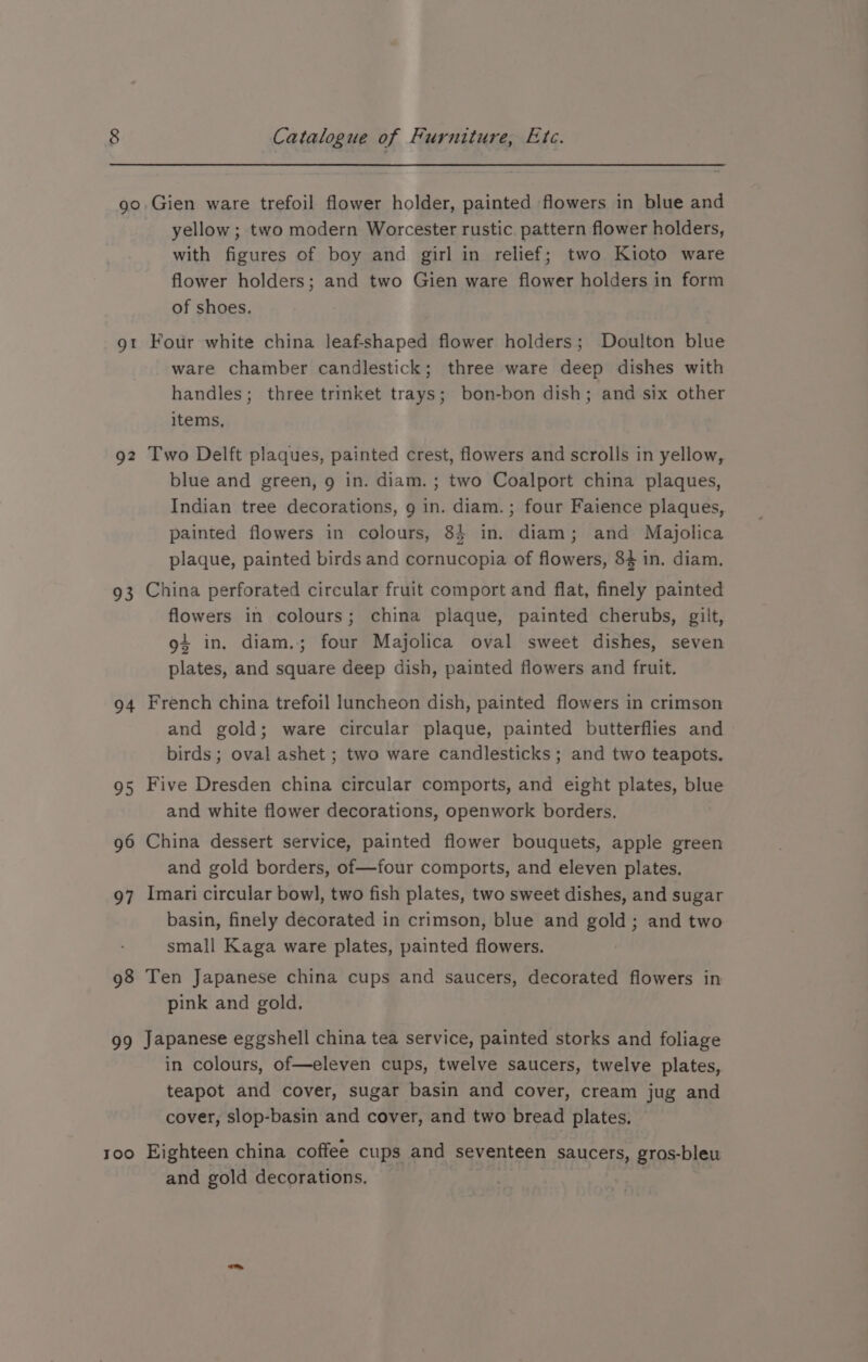 go gt Q2 93 94 95 96 97 98 70 Too Catalogue of Furniture, Etc. Gien ware trefoil flower holder, painted flowers in blue and yellow ; two modern Worcester rustic. pattern flower holders, with figures of boy and girl in relief; two Kioto ware flower holders; and two Gien ware flower holders in form of shoes. Fotir white china leaf-shaped flower holders; Doulton blue ware chamber candlestick; three ware deep dishes with handles; three trinket trays; bon-bon dish; and six other items, Two Delft plaques, painted crest, flowers and scrolls in yellow, blue and green, g in. diam. ; two Coalport china plaques, Indian tree decorations, g in. diam.; four Faience plaques, painted flowers in colours, 84 in. diam; and Majolica plaque, painted birds and cornucopia of flowers, $4 in. diam. China perforated circular fruit comport and flat, finely painted flowers in colours; china plaque, painted cherubs, gilt, 94 in, diam.; four Majolica oval sweet dishes, seven plates, and square deep dish, painted flowers and fruit. French china trefoil luncheon dish, painted flowers in crimson and gold; ware circular plaque, painted butterflies and birds ; oval ashet ; two ware candlesticks ; and two teapots. Five Dresden china circular comports, and eight plates, blue and white flower decorations, openwork borders. China dessert service, painted flower bouquets, apple green and gold borders, of—four comports, and eleven plates. Imari circular bowl, two fish plates, two sweet dishes, and sugar basin, finely decorated in crimson, blue and gold; and two small Kaga ware plates, painted flowers. Ten Japanese china cups and saucers, decorated flowers in pink and gold. Japanese eggshell china tea service, painted storks and foliage in colours, of—eleven cups, twelve saucers, twelve plates, teapot and cover, sugar basin and cover, cream jug and cover, slop-basin and cover, and two bread plates. Eighteen china coffee cups and seventeen saucers, gros-bleu and gold decorations,