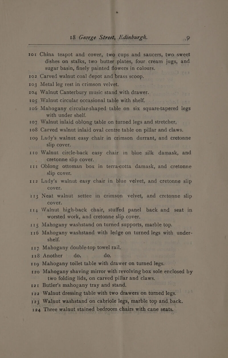 IoL 102 103 1904 105 107 108 109 ILO IIil If2 113 Il4 aes 116 Li 118 119 120 I2I I22 123 18 George Street, Edinburgh. ao China teapot and cover, two cups and saucers, two sweet dishes on stalks, two butter plates, four cream jugs, and sugar basin, finely painted flowers in colours. Metal leg rest in crimson velvet. Walnut Canterbury music stand with drawer. Walnut circular occasional table with shelf. Mahogany circular-shaped table on six square-tapered legs with under shelf. Walnut inlaid oblong table on turned legs and stretcher, Carved walnut inlaid oval centre table on pillar and claws. Lady’s walnut easy chair in crimson durrant, and cretonne slip cover. Walnut circle-back easy chair in blue silk damask, and cretonne slip cover. Oblong ottoman box in terra-cotta damask, and cretonne slip cover. Lady’s walnut easy chair in blue velvet, and cretonne slip cover. Neat walnut settee in crimson velvet, and cretonne slip cover. Walnut high-back chair, stuffed panel back and seat in worsted work, and cretonne slip cover. Mahogany washstand on turned supports, marble top. Mahogany washstand with ledge on turned legs with under- shelf. Mahogany double-top towel rail. Another do. do, Mahogany toilet table with drawer on turned legs. Mahogany shaving mirror with revolving box sole enclosed by two folding lids, on carved pillar and claws. Butler’s mahogany tray and stand. Walnut dressing table with two drawers on turned legs. Walnut washstand on cabriole legs, marble top and, back.