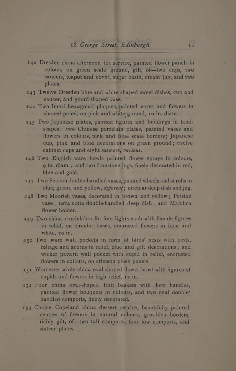 T42 143 144 145 146 a5 r52 153 Dresden china afternoon tea service, painted flower panels in colours on green scale ground, gilt, of—two cups, two saucers, teapot and cover, sugar basin, cream jug, and two plates. ' | i ee Twelve Dresden blue and white shaped sweet dishes, cup and saucer, and gourd-shaped vase. Two Imari hexagonal plaques, painted vases and flowers in shaped panel, on pink and white ground, ro in. diam. Two Japanese plates, painted figures and buildings in land- scapes; two Chinese porcelain plates, painted vases and flowers in colours, pink and blue scale borders; Japanese cup, pink and blue decorations on green ground; twelve cabinet cups and eight saucers, varzous. Two English ware bowls painted flower sprays in colours, 9 in. diam. ; and two Ironstone jugs, finely decorated in red, blue and gold. Two Persian double-handled vases, painted wheels and scrolls in blue, green, and yellow, azferen¢; circular deep dish and jug. Two Moorish vases, decorated in brown and yellow; Persian vase ; terra cotta double-handled deep dish; and Majolica flower holder. Two china candelabra for four lights each with female figures in relief, on circular bases, encrusted flowers in blue and white, 20 in. Two ware wall pockets in form of birds’ nests with birds, foliage and acorns in relief, blue and gilt decorations; and wicker pattern wall pocket with cupid in relief, encrusted flowers in colours, on crimson plush panels Worcester white china oval-shaped flower bow] with figures of cupids and flowers in high relief, 12 in. Four china oval-shaped fruit baskets with bow handles, painted flower bouquets in colours, and two oval double- handled comports, finely decorated. Choice Copeland china dessert service, beautifully painted centres of flowers in natural colours, gros-bleu borders, richly gilt, of—two tall comports, four low comports, and sixteen plates.