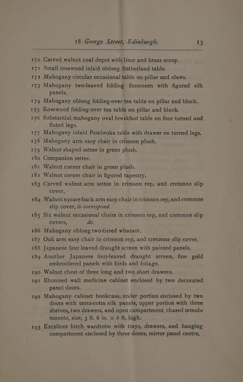 170 iy 172 173 174 175 176 177 178 179 180 181 182 183 184 185 186 187 188 189 190 Ig! 192 193 Carved walnut coal depot with liner and brass scoop. Small rosewood inlaid oblong Sutherland table. Mahogany circular occasional table on pillar and claws. Mahogany two-leaved folding firescreen with figured silk panels, Mahogany oblong folding-over tea table on pillar and block. Rosewood folding-over tea table on pillar and blook. Substantial mahogany oval breakfast table on four turned and fluted legs. Mahogany inlaid Pembroke table with drawer on turned legs. Mahogany arm easy chair in crimson plush. Walnut shaped settee in green plush. Companion settee. Walnut corner chair in green plush. Walnut corner chair in figured tapestry. Carved walnut arm settee in crimson rep, and cretonne slip cover, Walnut square-back arm easy chair in crimson rep, and cretonne slip cover, fo correspond. Six walnut occasional chairs in crimson rep, and cretonne slip covers, do. Mahogany oblong two-tiered whatnot. Oak arm easy chair in crimson rep, and cretonne slip cover, Japanese four-leaved draught screen with painted panels, Another Japanese four-leaved draught screen, fine gold embroidered panels with birds and foliage. Walnut chest of three long and two short drawers. Ebonised wall medicine cabinet enclosed by two decorated panel doors. Mahogany cabinet bookcase, under portion enclosed by two doors with terra-cotta silk panels, upper portion with three shelves, two drawers, and open compartment, chased ormolu mounts, size, 3 ft. 6 in. x 6 ft. high. Excellent. birch wardrobe with trays, drawers, and hanging compartment enclosed by three doors, mirror panel centre.