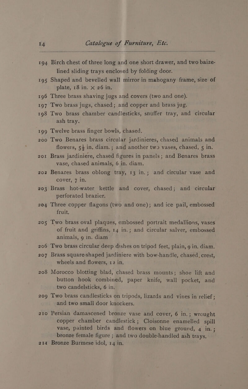 194 195 196 197 198 199 200 201 202 203 204 205 206 207 208 209 210 2I4 Birch chest of three long and one short drawer, and two baize- lined sliding trays enclosed by folding door. Shaped and bevelled wall mirror in mahogany frame, size of plate, 18 in. x 26 in. Three brass shaving jugs and covers (two and one). Two brass jugs, chased; and copper and brass jug. Two brass chamber candlesticks, snuffer tray, and circular ash tray. Twelve brass finger bowls, chased. Two Benares brass circular jardinieres, chased animals and flowers, 54 in. diam. ; and another two vases, chased, 5 in. Brass jardiniere, chased figures in panels; and Benares brass vase, chased animals, 6 in. diam. Benares brass oblong tray, 13 in.; and circular vase and cover, 7 in. Brass hot-water kettle and cover, chased; and circular perforated brazier. Three copper flagons (two and one); and ice pail, embossed fruit. Two brass oval plaques, embossed portrait medallions, vases of fruit and griffins, 14 in.; and circular salver, embossed animals, 9 in. diam Two brass circular deep dishes on tripod feet, plain, 9 in. diam. Brass square-shaped jardiniere with bow-handle, chased, crest, wheels and flowers, 12 in. Morocco blotting blad, chased brass mounts; shoe lift and button hook combined, paper knife, wall pocket, and two candelsticks, 6 in. Two brass candlesticks on tripods, lizards and vines in relief; and two small door knockers. Persian damascened bronze vase and cover, 6 in.; wrought copper chamber candlestick; Cloisonne enamelled spill vase, painted birds and flowers on blue ground, 4 ins ¢ bronze female figure ; and two double-handled ash ye Bronze Burmese idol, 14 in.