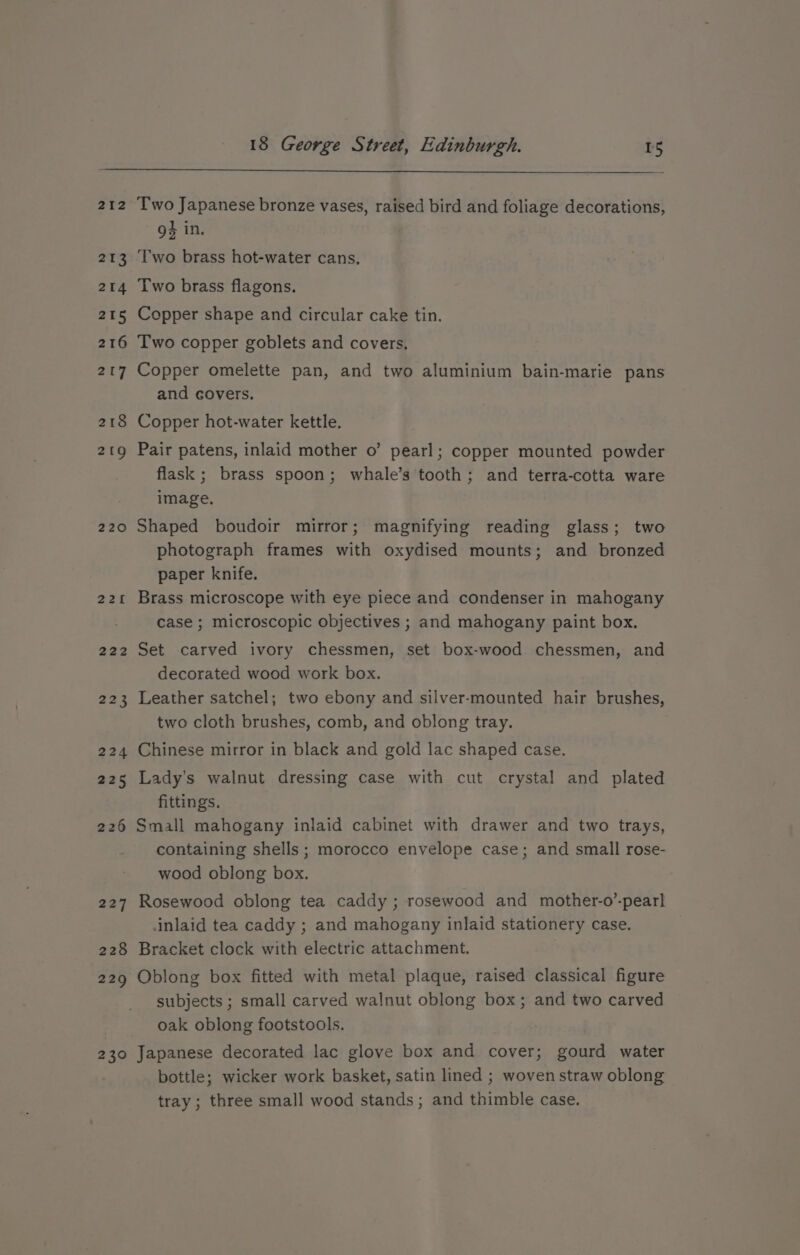 212 213 214 215 216 2U7 218 219 220 221 222 223 224 225 226 227 228 229 230 18 George Street, Edinburgh. 15 Two Japanese bronze vases, raised bird and foliage decorations, g4 in. Two brass hot-water cans, Two brass flagons. Copper shape and circular cake tin. Two copper goblets and covers, Copper omelette pan, and two aluminium bain-marie pans and covers. Copper hot-water kettle. Pair patens, inlaid mother o’ pearl; copper mounted powder flask ; brass spoon; whale’s tooth; and terra-cotta ware image, Shaped boudoir mirror; magnifying reading glass; two photograph frames with oxydised mounts; and bronzed paper knife. Brass microscope with eye piece and condenser in mahogany case ; microscopic objectives ; and mahogany paint box. Set carved ivory chessmen, set box-wood chessmen, and decorated wood work box. Leather satchel; two ebony and silver-mounted hair brushes, two cloth brushes, comb, and oblong tray. Chinese mirror in black and gold lac shaped case. Lady’s walnut dressing case with cut crystal and plated fittings. Small mahogany inlaid cabinet with drawer and two trays, containing shells ; morocco envelope case; and small rose- wood oblong box. Rosewood oblong tea caddy ; rosewood and mother-o’-pearl inlaid tea caddy ; and mahogany inlaid stationery case. Bracket clock with electric attachment. Oblong box fitted with metal plaque, raised classical figure subjects ; small carved walnut oblong box; and two carved oak oblong footstools. Japanese decorated lac glove box and cover; gourd water bottle; wicker work basket, satin lined ; woven straw oblong tray ; three small wood stands; and thimble case.
