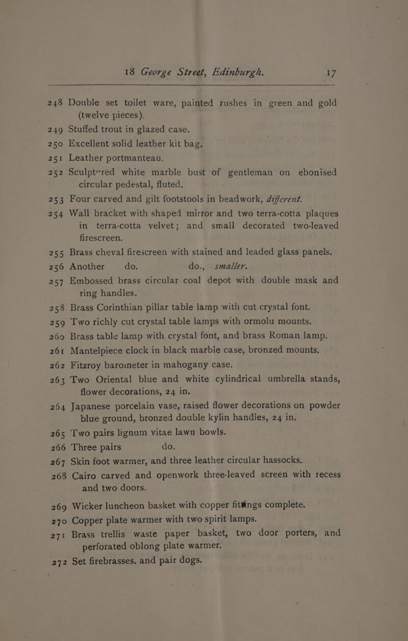 271 Double set toilet ware, painted rushes in green and gold (twelve pieces). Stuffed trout in glazed case. Excellent solid leather kit bag, Leather portmanteau. Sculpt-red white marble bust of gentleman on ebonised circular pedestal, fluted. | Four carved and gilt footstools in beadwork, different. Wall bracket with shaped mirror and two terra-cotta plaques in terra-cotta velvet; and small decorated two-leaved firescreen. Brass cheval firescreen with stained and leaded glass panels. Embossed brass circular coal depot with double mask and ring handles. Brass Corinthian pillar table lamp with cut crystal font. Two richly cut crystal table lamps with ormolu mounts, Brass table lamp with crystal font, and brass Roman lamp. Mantelpiece clock in black marble case, bronzed mounts. Fitzroy barometer in mahogany case. Two Oriental blue and white cylindrical umbrella stands, flower decorations, 24 in. Japanese porcelain vase, raised flower decorations on powder blue ground, bronzed double kylin handles, 24 in, Two pairs lignum vitae lawn bowls. Three pairs do. Skin foot warmer, and three leather circular hassocks. Cairo carved and openwork three-leaved screen with recess and two doors. Wicker luncheon basket with copper fittings complete. Copper plate warmer with two spirit lamps. Brass trellis waste paper basket, two door porters, and perforated oblong plate warmer.