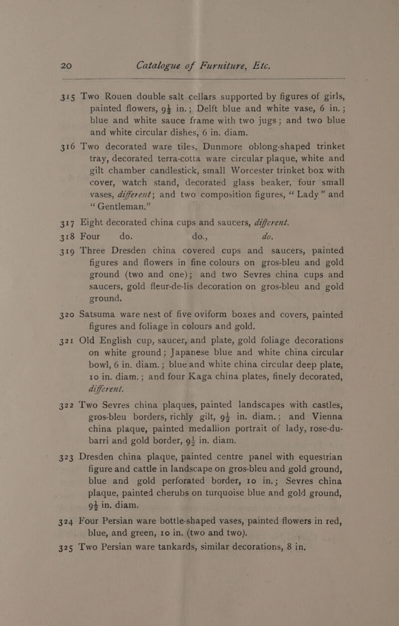 315 316 317 318 319 320 321 B22 323 324 325 Two Rouen double salt cellars supported by figures of girls, painted flowers, 9} in.; Delft blue and white vase, 6 in. ; blue and white sauce frame with two jugs; and two blue and white circular dishes, 6 in. diam. Two decorated ware tiles, Dunmore oblong-shaped trinket tray, decorated terra-cotta ware circular plaque, white and gilt chamber candlestick, small Worcester trinket box with cover, watch stand, decorated glass beaker, four small vases, different; and two composition figures, ‘* Lady” and “Gentleman.” Eight decorated china cups and saucers, different. Four do. do., ao. Three Dresden china covered cups and saucers, painted figures and flowers in fine colours on gros-bleu and gold ground (two and one); and two Sevres china cups and saucers, gold fleur-de-lis decoration on gros-bleu and gold ground. Satsuma ware nest of five oviform boxes and covers, painted figures and foliage in colours and gold. Old English cup, saucer, and plate, gold foliage decorations on white ground; Japanese blue and white china circular bowl, 6 in, diam.; blue and white china circular deep plate, 10 in. diam. ; and four Kaga china plates, finely decorated, afferent. Two Sevres china plaques, painted landscapes with castles, gros-bleu borders, richly gilt, 94 in. diam.; and Vienna china plaque, painted medallion portrait of lady, rose-du- barri and gold border, g$ in. diam. Dresden china plaque, painted centre panel with equestrian figure and cattle in landscape on gros-bleu and gold ground, blue and gold perforated border, ro in.; Sevres china plaque, painted cherubs on turquoise blue and gold ground, g4 in. diam. Four Persian ware bottle-shaped vases, painted flowers in red, blue, and green, ro in. (two and two). | Two Persian ware tankards, similar decorations, 8 in,
