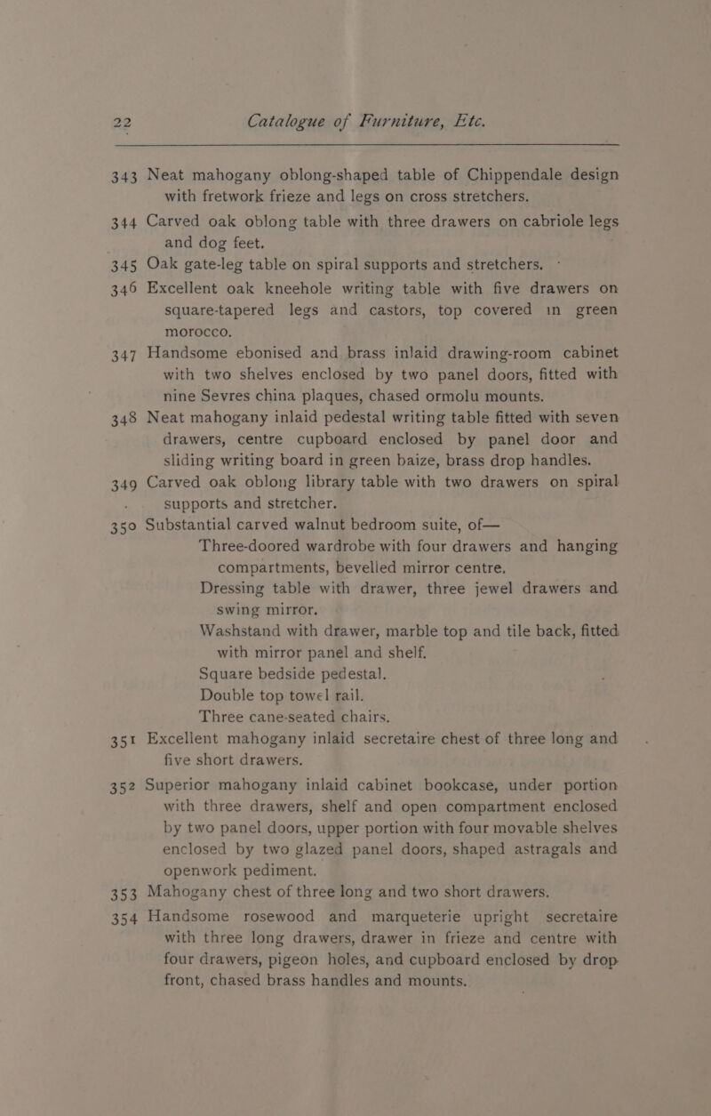 347 348 349 a2 35% a5? S08 354 Catalogue of Furniture, Ete. Neat mahogany oblong-shaped table of Chippendale design with fretwork frieze and legs on cross stretchers. Carved oak oblong table with three drawers on cabriole leg and dog feet. | Oak gate-leg table on spiral supports and stretchers. Excellent oak kneehole writing table with five drawers on square-tapered legs and castors, top covered in green morocco. Handsome ebonised and brass inlaid drawing-room cabinet with two shelves enclosed by two panel doors, fitted with nine Sevres china plaques, chased ormolu mounts. Neat mahogany inlaid pedestal writing table fitted with seven drawers, centre cupboard enclosed by panel door and sliding writing board in green baize, brass drop handles. Carved oak oblong library table with two drawers on spiral supports and stretcher. Substantial carved walnut bedroom suite, of— Three-doored wardrobe with four drawers and hanging compartments, bevelled mirror centre. Dressing table with drawer, three jewel drawers and swing mirror. Washstand with drawer, marble top and tile back, fitted with mirror panel and shelf. Square bedside pedestal. Double top towel rail. Three cane-seated chairs. Excellent mahogany inlaid secretaire chest of three long and five short drawers. Superior mahogany inlaid cabinet bookcase, under portion with three drawers, shelf and open compartment enclosed by two panel doors, upper portion with four movable shelves enclosed by two glazed panel doors, shaped astragals and openwork pediment. Mahogany chest of three long and two short drawers. Handsome rosewood and marqueterie upright secretaire with three long drawers, drawer in frieze and centre with four drawers, pigeon holes, and cupboard enclosed by drop front, chased brass handles and mounts.